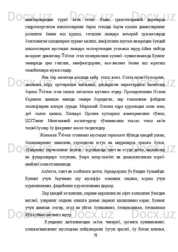 минбарларидан   туриб   баен   этган.   Яъни,   трансчегаравий   дареларда
гидроэнергеитка   иншоотларини   барпо   этишда   барча   кушни   давлатларнинг
розилиги   билан   иш   қуриш,   тегишли   халқаро   меъерий   ҳужжатларда
белгиланган қоидаларни хурмат қилиш, хавфсизлик нуктаи назаридан бундай
иншоотларни   мустақил   халқаро   экспертизадан   утказиш   зарур.Айни   пайтда
аксарият давлатлар Ўзбеки стон позициясини куллаб- кувватламокда.Бунинг
замирида   ҳам   тенглик,   манфаатдорлик,   акл-заковат   билан   иш   юритиш
тамойиллари мужассадир.
           Яна бир жихатни алохида қайд   этиш жоиз. Сохта ташаббускорлик,
лахзалик   обру   орттиришга   интилиш,   декларатив   характердаги   баенотлар
бериш   Ўзбеки   стон   ташки   сиёсатига   мутлако   етдир.   Президентимиз   Ислом
Каримов   ҳамиша   амалда   самара   берадиган,   хар   томонлама   фойдали
таклифларни   илгари   суради.   Марказий   Осиени   ядро   қуролидан   холи   зона,
деб   эълон   қилиш,   Халқаро   Оролни   куткариш   жамгармасини   тўзиш,
ШХТнинг   Минтакавий   аксилтеррор   тўзилмасини   таъсис   этиш   каби
ташаббуслар бу фикрнинг яккол тасдигидир.
     Жонажон Ўзбеки стонимиз мустақил тараккиет йўлида қандай улкан,
бошқаларнинг   хавасини   тортадиган   ютук   ва   марраларга   эришга   булса,
бўларнинг  барчасининг  негизи   -  юртимизда  тинч  ва  осуда  ҳаёти,  миллатлар
ва   фуқаролараро   тотувлик,   ўзаро   мехр-окибат   ва   ҳамжихатликни   асраб-
авайлаб келаетганимизда.
         Албатта, тинч ва осойишта ҳаёти, барқарорлик ўз-ўзидан булмайди.
Бунинг   учун   барчамиз   шу   мусаффо   осмонни   сақлаш,   асраш   учун
курашишимиз, фидойилик курсатишимиз даркор.
       Хар қандай кескинлик, карама-қаршилик ва офат келишини ўзокдан
англаб,   уларнинг   олдини   олишга   доимо   харакат   қилишимиз   керак.   Бунинг
учун   ҳамиша   сезгир,   огох   ва   уйгок   булишимиз,   бепарволикка,   бегамликка
йўл куймаслигимиз зарур.
        Кундалик   ҳаётиимиздан   сабок   чикариб,   эртанги   кунимизнинг,
келажагимизнинг   мустаҳкам   пойдеворини   бугун   яратиб,   бу   Ватан   меники,
78 