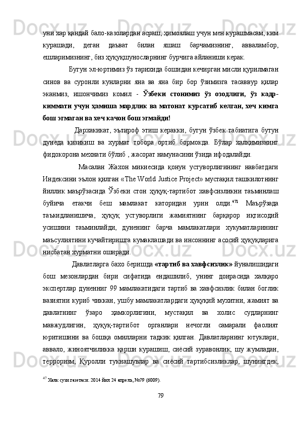 уни хар қандай бало-казолардан асраш, ҳимоялаш учун мен курашмасам, ким
курашади,   деган   даъват   билан   яшаш   барчамизнинг,   авваламбор,
ешларимизнинг, биз ҳуқуқшуносларнинг бурчига айланиши керак.
      Бугун эл-юртимиз ўз тарихида бошидан кечирган мисли қурилмаган
синов   ва   суронли   кунларни   яна   ва   яна   бир   бор   ўзимизга   тасаввур   қилар
эканмиз,   ишончимиз   комил   -   Ўзбеки   стонимиз   ўз   озодлиги,   ўз   кадр-
киммати учун ҳамиша мардлик ва матонат курсатиб келган, хеч кимга
бош эгмаган ва хеч качон бош эгмайди!
            Дархакикат,   эътироф   этиш   керакки,   бугун   ўзбек   табиатига   бутун
дунеда   кизикиш   ва   хурмат   тобора   ортиб   бормокда.   Бўлар   халқимизнинг
фидокорона мехнати бўлиб , жасорат намунасини ўзида ифодалайди.
            Масалан   Жахон   микиесида   қонун   устуворлигининг   навбатдаги
Индексини эълон қилган « The   World   Justice   Project » мустақил ташкилотнинг
йиллик   маърўзасида   Ўзбеки   стон   ҳуқуқ-тартибот   хавфсизликни   таъминлаш
буйича   етакчи   беш   мамлакат   каторидан   урин   олди. 47 1
  Маърўзада
таъкидланишича,   ҳуқуқ   устуворлиги   жамиятнинг   барқарор   иқтисодий
усишини   таъминлайди,   дуненинг   барча   мамлакатлари   хукуматларининг
маъсулиятини кучайтиришга кумаклашади ва инсоннинг асосий ҳуқуқларига
нисбатан хурматни оширади.
        Давлатларга бахо беришда  «тартиб ва хавфсизлик»  йуналишидаги
бош   мезонлардан   бири   сифатида   ендашилиб,   унинг   доирасида   халқаро
экспертлар   дуненниг   99   мамлакатидаги   тартиб   ва   хавфсизлик   билан   боглик
вазиятни куриб чиккан, ушбу мамлакатлардаги ҳуқуқий мухитни, жамият ва
давлатнинг   ўзаро   ҳамкорлигини,   мустақил   ва   холис   судларнинг
мавжудлигин,   ҳуқуқ-тартибот   органлари   нечогли   самарали   фаолият
юритишини   ва   бошқа   омилларни   тадкик   қилган.   Давлатларнинг   ютуклари,
аввало,   жиноятчиликка   қарши   курашиш,   сиёсий   зуравонлик,   шу   жумладан,
терроризм,   Қуролли   тукнашувлар   ва   сиёсий   тартибсизликлар,   шунингдек,
47
 Халк сузи газетаси. 2014 йил   24 апрел ь,  №79  (6009).
79 