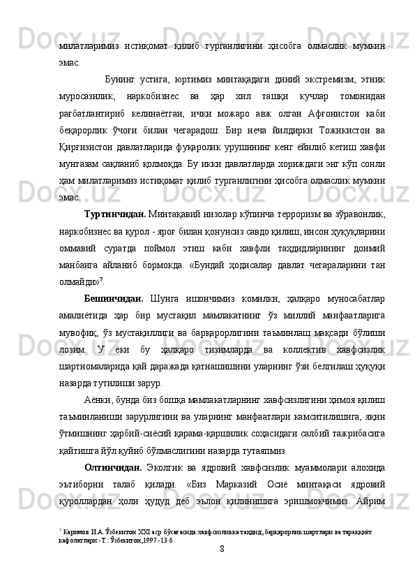 милатларимиз   истиқомат   қилиб   турганлигини   ҳисобга   олмаслик   мумкин
эмас.
                  Бунинг   устига,   юртимиз   минтақадаги   диний   экстремизм,   этник
муросазилик,   наркобизнес   ва   ҳар   хил   ташқи   кучлар   томонидан
рағбатлантириб   келинаётган,   ички   можаро   авж   олган   Афғонистон   каби
беқарорлик   ўчоғи   билан   чегарадош.   Бир   неча   йилдирки   Тожикистон   ва
Қирғизистон   давлатларида   фуқаролик   урушининг   кенг   ёйилиб   кетиш   хавфи
мунтазам сақланиб қолмоқда. Бу икки давлатларда хориждаги энг кўп сонли
ҳам милатларимиз истиқомат қилиб турганлигини ҳисобга олмаслик мумкин
эмас.
Туртинчидан.  Минтақавий низолар кўпинча терроризм ва зўравонлик,
наркобизнес ва қурол - яроғ билан қонунсиз савдо қилиш, инсон ҳуқуқларини
оммавий   суратда   поймол   этиш   каби   хавфли   таҳдидларининг   доимий
манбаига   айланиб   бормокда.   «Бундай   ҳодисалар   давлат   чегараларини   тан
олмайди» 7
.
Бешинчидан.   Шунга   ишончимиз   комилки,   ҳалқаро   муносабатлар
амалиётида   ҳар   бир   мустақил   мамлакатнинг   ўз   миллий   манфаатларига
мувофиқ,   ўз   мустақиллиги   ва   барқарорлигини   таъминлаш   мақсади   бўлиши
лозим.   У   ёки   бу   ҳалқаро   тизимларда   ва   коллектив   хавфсизлик
шартномаларида қай даражада қатнашишини уларнинг ўзи белгилаш ҳуқуқи
назарда тутилиши зарур.
Аёнки, бунда биз бошқа мамлакатларнинг хавфсизлигини ҳимоя қилиш
таъминланиши   зарурлигини   ва   уларнинг   манфаатлари   камситилишига,   яқин
ўтмишнинг ҳарбий-сиёсий қарама-қаршилик соҳасидаги салбий тажрибасига
қайтишга йўл қуйиб бўлмаслигини назарда тутаяпмиз.
Олтинчидан.   Эколгик   ва   ядровий   хавфсизлик   муаммолари   алохида
эътиборни   талаб   қилади.   «Биз   Марказий   Осиё   минтақаси   ядровий
қуроллардан   ҳоли   ҳудуд   деб   эълон   қилинишига   эришмокчимиз.   Айрим
7
 Каримов И.А.Ўзбекитон XXI аср бўсағасида:хавфсизликка таҳдид, барқарорлик шартлари ва тараққиёт 
кафолатлари.-Т.:Ўзбекитон,1997.-13 б.
8 