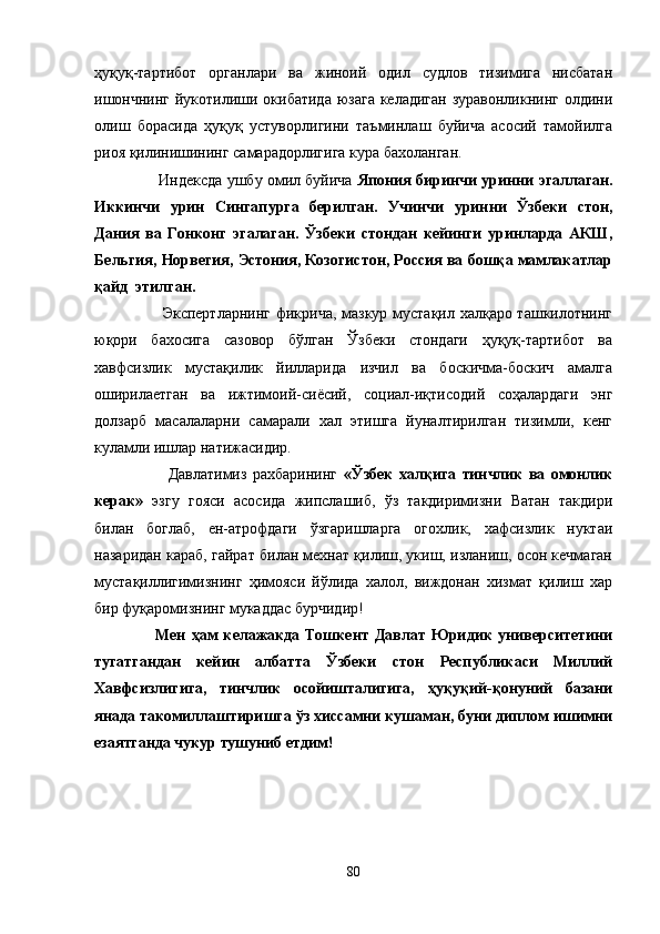 ҳуқуқ-тартибот   органлари   ва   жиноий   одил   судлов   тизимига   нисбатан
ишончнинг  йукотилиши окибатида  юзага келадиган зуравонликнинг олдини
олиш   борасида   ҳуқуқ   устуворлигини   таъминлаш   буйича   асосий   тамойилга
риоя қилинишининг самарадорлигига кура бахоланган.
          Индексда ушбу омил буйича   Япония биринчи уринни эгаллаган.
Иккинчи   урин   Сингапурга   берилган.   Учинчи   уринни   Ўзбеки   стон,
Дания   ва   Гонконг   эгалаган.   Ўзбеки   стондан   кейинги   уринларда   АКШ,
Бельгия, Норвегия, Эстония, Козогистон, Россия ва бошқа мамлакатлар
қайд  этилган.
             Экспертларнинг фикрича, мазкур мустақил халқаро ташкилотнинг
юқори   бахосига   сазовор   бўлган   Ўзбеки   стондаги   ҳуқуқ-тартибот   ва
хавфсизлик   мустақилик   йилларида   изчил   ва   боскичма-боскич   амалга
оширилаетган   ва   ижтимоий-сиёсий,   социал-иқтисодий   соҳалардаги   энг
долзарб   масалаларни   самарали   хал   этишга   йуналтирилган   тизимли,   кенг
куламли ишлар натижасидир.
              Давлатимиз   рахбарининг   «Ўзбек   халқига   тинчлик   ва   омонлик
керак»   эзгу   гояси   асосида   жипслашиб,   ўз   такдиримизни   Ватан   такдири
билан   боглаб,   ен-атрофдаги   ўзгаришларга   огохлик,   хафсизлик   нуктаи
назаридан караб, гайрат билан мехнат қилиш, укиш, изланиш, осон кечмаган
мустақиллигимизнинг   ҳимояси   йўлида   халол,   виждонан   хизмат   қилиш   хар
бир фуқаромизнинг мукаддас бурчидир!
          Мен   ҳам   келажакда   Тошкент   Давлат   Юридик   университетини
тугатгандан   кейин   албатта   Ўзбеки   стон   Республикаси   Миллий
Хавфсизлигига,   тинчлик   осойишталигига,   ҳуқуқий-қонуний   базани
янада такомиллаштиришга ўз хиссамни кушаман, буни диплом ишимни
езаятганда чукур тушуниб етдим!  
80 