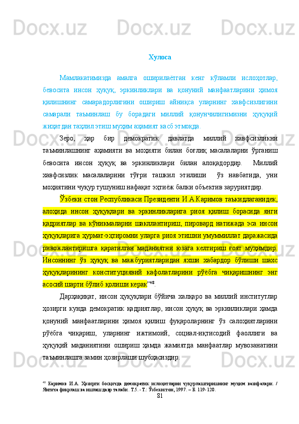 Хулоса
Мамлакатимизда   амалга   оширилаётган   кенг   кўламли   ислоҳотлар,
бевосита   инсон   ҳуқуқ,   эркинликлари   ва   қонуний   манфаатларини   ҳимоя
қилишнинг   самарадорлигини   ошириш   айниқса   уларнинг   хавфсизлигини
самарали   таъминлаш   бу   борадаги   миллий   қонунчилигимизни   ҳуқуқий
жиҳатдан таҳлил этиш муҳим аҳамият касб этмоқда.
Зеро,   ҳар   бир   демократик   давлатда   миллий   хавфсизликни
таъминлашнинг   аҳамияти   ва   моҳияти   билан   боғлиқ   масалаларни   ўрганиш
бевосита   инсон   ҳуқуқ   ва   э ркинликлари   билан   алоқадордир.     Миллий
хавфсизлик   масалаларини   тўғри   ташкил   этилиши     ўз   навбатида,   уни
моҳиятини чуқур тушуниш нафақат эҳтиёж балки объектив заруриятдир.
Ўзбеки   стон   Республикаси   Президенти   И.А.Каримов   таъкидлаганидек,
алоҳида   инсон   ҳуқуқлари   ва   эркинликларига   риоя   қилиш   борасида   янги
қадриятлар   ва   кўникмаларни   шакллантириш,   пировард   натижада   эса   инсон
ҳуқуқларига ҳурмат-эҳтиромни уларга риоя этишни умуммиллат даражасида
ривожлантиришга   қаратилган   маданиятни   юзага   келтириш   ғоят   муҳимдир.
Инсоннинг   ўз   ҳуқуқ   ва   мажбуриятларидан   яхши   хабардор   бўлиши   шахс
ҳуқуқларининг   конституциявий   кафолатларини   рўёбга   чиқаришнинг   энг
асосий шарти бўлиб қолиши керак ” 48
.      
Дарҳақиқат,   инсон   ҳуқуқлари   бўйича   халқаро   ва   миллий   институтлар
ҳозирги   кунда   демократик   қадриятлар,   инсон   ҳуқуқ   ва   эркинликлари   ҳамда
қонуний   манфаатларини   ҳимоя   қилиш   фуқароларнинг   ўз   салоҳиятларини
рўёбга   чиқариш,   уларнинг   ижтимоий,   социал-иқтисодий   фаоллиги   ва
ҳуқуқий   маданиятини   ошириш   ҳамда   жамиятда   манфаатлар   мувозанатини
таъминлашга замин ҳозирлаши шубҳасиздир.  
48
  Каримов   И.А.   Ҳозирги   босқичда   демократик   ислоҳотларни   чуқурлаштиришнинг   муҳим   вазифалари.   /
Янгича фикрлаш ва ишлаш давр талаби. Т.5. -Т.: Ўзбекистон, 1997. – Б. 119-120.
81 
