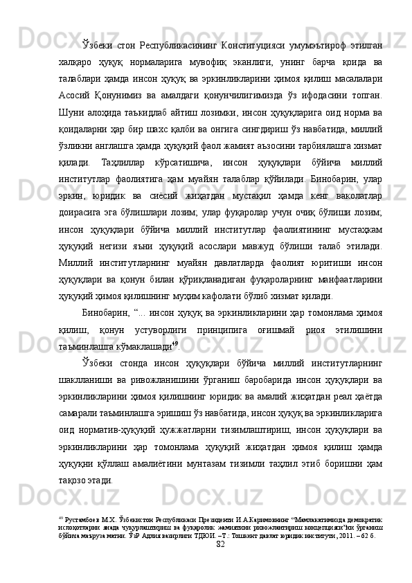 Ўзбеки   стон   Республикасининг   Конституцияси   умумэътироф   этилган
халқаро   ҳуқуқ   нормаларига   мувофиқ   эканлиги,   унинг   барча   қоида   ва
талаблари   ҳамда   инсон   ҳуқуқ   ва   эркинликларини   ҳимоя   қилиш   масалалари
Асосий   Қонунимиз   ва   амалдаги   қонунчилигимизда   ўз   ифодасини   топган.
Шуни   алоҳида   таъкидлаб   айтиш   лозимки,   инсон   ҳуқуқларига   оид   норма   ва
қоидаларни  ҳар  бир  шахс  қалби   ва  онгига   сингдириш  ўз  навбатида,  миллий
ўзликни англашга ҳамда ҳуқуқий фаол жамият аъзосини тарбиялашга хизмат
қилади.   Таҳлиллар   кўрсатишича,   инсон   ҳуқуқлари   бўйича   миллий
институтлар   фаолиятига   ҳам   муайян   талаблар   қўйилади.   Бинобарин,   улар
эркин,   юридик   ва   сиёсий   жиҳатдан   мустақил   ҳамда   кенг   ваколатлар
доирасига   эга   бўлишлари   лозим;   улар   фуқаролар   учун   очиқ   бўлиши   лозим;
инсон   ҳуқуқлари   бўйича   миллий   институтлар   фаолиятининг   мустаҳкам
ҳуқуқий   негизи   яъни   ҳуқуқий   асослари   мавжуд   бўлиши   талаб   этилади.
Миллий   институтларнинг   муайян   давлатларда   фаолият   юритиши   инсон
ҳуқуқлари   ва   қонун   билан   қўриқланадиган   фуқароларнинг   манфаатларини
ҳуқуқий ҳимоя қилишнинг муҳим кафолати бўлиб хизмат қилади.
Бинобарин,   “...   инсон   ҳуқуқ   ва   эркинликларини   ҳар   томонлама   ҳимоя
қилиш,   қонун   устуворлиги   принципига   оғишмай   риоя   этилишини
таъминлашга кўмаклашади 49
. 
Ўзбеки   стонда   инсон   ҳуқуқлари   бўйича   миллий   институтларнинг
шаклланиши   ва   ривожланишини   ўрганиш   баробарида   инсон   ҳуқуқлари   ва
эркинликларини ҳимоя қилишнинг  юридик ва  амалий жиҳатдан  реал ҳаётда
самарали таъминлашга эришиш ўз навбатида, инсон ҳуқуқ ва эркинликларига
оид   норматив-ҳуқуқий   ҳужжатларни   тизимлаштириш,   инсон   ҳуқуқлари   ва
эркинликларини   ҳар   томонлама   ҳуқуқий   жиҳатдан   ҳимоя   қилиш   ҳамда
ҳуқуқни   қўллаш   амалиётини   мунтазам   тизимли   таҳлил   этиб   боришни   ҳам
тақозо этади.
49
  Рустамбоев М.Х. Ўзбекистон Республикаси Президенти И.А.Каримовнинг “Мамлакатимизда демократик
ислоҳотларни   янада   чуқурлаштириш   ва   фуқаролик   жамиятини   ривожлантириш   концепцияси”ни   ўрганиш
бўйича маъруза матни. ЎзР Адлия вазирлиги ТДЮИ. –Т.: Тошкент давлат юридик институти, 2011. – 62 б.
82 