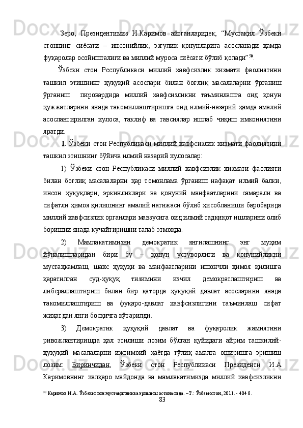 Зеро,   Президентимиз   И.Каримов   айтганларидек,   “Мустақил   Ўзбеки
стоннинг   сиёсати   –   инсонийлик,   эзгулик   қонунларига   асосланади   ҳамда
фуқаролар осойишталиги ва миллий муроса сиёсати бўлиб қолади” 50
. 
Ўзбеки   стон   Республикаси   миллий   хавфсизлик   хизмати   фаолиятини
ташкил   этишнинг   ҳуқуқий   асослари   билан   боғлиқ   масалаларни   ўрганиш
ўрганиш     пировардида   миллий   хавфсизликни   таъминлашга   оид   қонун
ҳужжатларини   янада   такомиллаштиришга   оид   илмий-назарий   ҳамда   амалий
асослантирилган   хулоса,   таклиф   ва   тавсиялар   ишлаб   чиқиш   имкониятини
яратди.     
I.   Ўзбеки   стон  Республикаси  миллий  хавфсизлик  хизмати  фаолиятини
ташкил этишнинг бўйича илмий назарий  хулосалар:
1)   Ўзбеки   стон   Республикаси   миллий   хавфсизлик   хизмати   фаолияти
билан   боғлиқ   масалаларни   ҳар   томонлама   ўрганиш   нафақат   илмий   балки,
инсон   ҳуқуқлари,   эркинликлари   ва   қонуний   манфаатларини   самарали   ва
сифатли ҳимоя қилишнинг амалий натижаси бўлиб ҳисобланиши баробарида
миллий хавфсизлик органлари мавзусига оид илмий тадқиқот ишларини олиб
боришни янада кучайтиришни талаб этмоқда. 
2)   Мамлакатимизни   демократик   янгилашнинг   энг   муҳим
йўналишларидан   бири   бу   –   қонун   устуворлиги   ва   қонунийликни
мустаҳкамлаш,   шахс   ҳуқуқи   ва   манфаатларини   ишончли   ҳимоя   қилишга
қаратилган   суд-ҳуқуқ   тизимини   изчил   демократлаштириш   ва
либераллаштириш   билан   бир   қаторда   ҳуқуқий   давлат   асосларини   янада
такомиллаштириш   ва   фуқаро-давлат   хавфсизлигини   таъминлаш   сифат
жиҳатдан янги босқичга кўтарилди. 
3)   Д емократик   ҳуқуқий   давлат   ва   фуқаролик   жамиятини
ривожлантиришда   ҳал   этилиши   лозим   бўлган   қуйидаги   айрим   ташкилий-
ҳуқуқий   масалаларни   ижтимоий   ҳаётда   тўлиқ   амалга   оширишга   эришиш
лозим:   Биринчидан ,   Ўзбеки   стон   Республикаси   Президенти   И.А
Каримовнинг   халқаро   майдонда   ва   мамлакатимизда   миллий   хавфсизликни
50
 Каримов И.А. Ўзбекистон мустақилликка эришиш остонасида. –Т.: Ўзбекистон, 2011. - 404 б.
83 