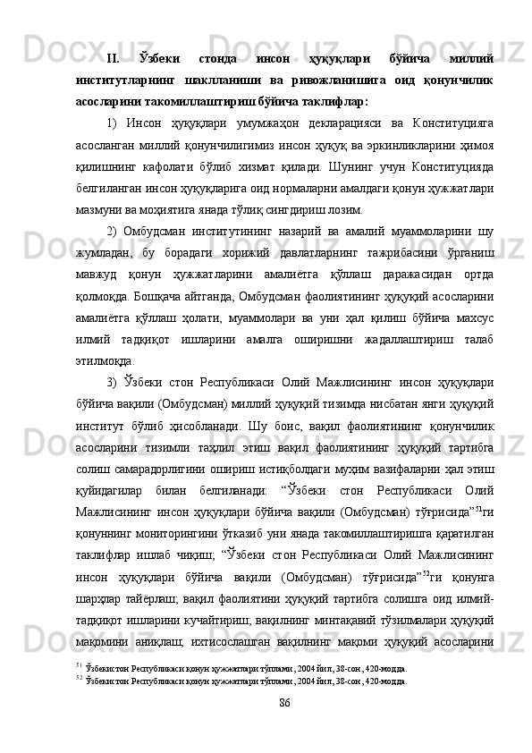 II.   Ўзбеки   стонда   инсон   ҳуқуқлари   бўйича   миллий
институтларнинг   шаклланиши   ва   ривожланишига   оид   қонунчилик
асосларини такомиллаштириш бўйича таклифлар :
1)   Инсон   ҳуқуқлари   умумжаҳон   декларацияси   ва   Конституцияга
асосланган   миллий   қонунчилигимиз   инсон   ҳуқуқ   ва   эркинликларини   ҳимоя
қилишнинг   кафолати   бўлиб   хизмат   қилади.   Шунинг   учун   Конституцияда
белгиланган инсон ҳуқуқларига оид нормаларни амалдаги қонун ҳужжатлари
мазмуни ва моҳиятига янада тўлиқ сингдириш лозим. 
2)   Омбудсман   институтининг   назарий   ва   амалий   муаммоларини   шу
жумладан,   бу   борадаги   хорижий   давлатларнинг   тажрибасини   ўрганиш
мавжуд   қонун   ҳужжатларини   амалиётга   қўллаш   даражасидан   ортда
қолмоқда. Бошқача айтганда, Омбудсман фаолиятининг ҳуқуқий асосларини
амалиётга   қўллаш   ҳолати,   муаммолари   ва   уни   ҳал   қилиш   бўйича   махсус
илмий   тадқиқот   ишларини   амалга   оширишни   жадаллаштириш   талаб
этилмоқда. 
3)   Ўзбеки   стон   Республикаси   Олий   Мажлисининг   инсон   ҳуқуқлари
бўйича вақили (Омбудсман) миллий ҳуқуқий тизимда нисбатан янги ҳуқуқий
институт   бўлиб   ҳисобланади.   Шу   боис,   вақил   фаолиятининг   қонунчилик
асосларини   тизимли   таҳлил   этиш   вақил   фаолиятининг   ҳуқуқий   тартибга
солиш   самарадорлигини   ошириш   истиқболдаги   муҳим   вазифаларни   ҳал   этиш
қуйидагилар   билан   белгиланади:   “Ўзбеки   стон   Республикаси   Олий
Мажлисининг   инсон   ҳуқуқлари   бўйича   вақили   (Омбудсман)   тўғрисида” 51
ги
қонуннинг мониторингини ўтказиб уни янада такомиллаштиришга қаратилган
таклифлар   ишлаб   чиқиш;   “Ўзбеки   стон   Республикаси   Олий   Мажлисининг
инсон   ҳуқуқлари   бўйича   вақили   (Омбудсман)   тўғрисида” 52
ги   қонунга
шарҳлар   тайёрлаш;   вақил   фаолиятини   ҳуқуқий   тартибга   солишга   оид   илмий-
тадқиқот ишларини кучайтириш; вақилнинг минтақавий тўзилмалари ҳуқуқий
мақомини   аниқлаш;   ихтисослашган   вақилнинг   мақоми   ҳуқуқий   асосларини
51
  Ўзбекистон Республикаси  қ онун  ҳ ужжатлари тўплами, 2004 йил, 38-сон, 420-модда.
52
  Ўзбекистон Республикаси  қ онун  ҳ ужжатлари тўплами, 2004 йил, 38-сон, 420-модда.
86 