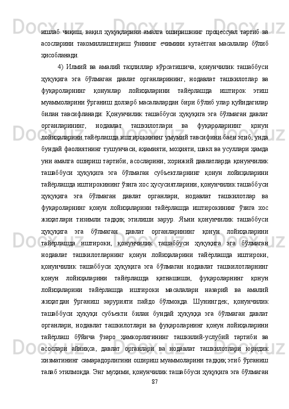 ишлаб   чиқиш,   вақил   ҳуқуқларини   амалга   оширишнинг   процессуал   тартиб   ва
асосларини   такомиллаштириш   ўзининг   ечимини   кутаётган   масалалар   бўлиб
ҳисобланади.
4)   Илмий   ва   амалий   таҳлиллар   кўрсатишича,   қонунчилик   ташаббуси
ҳуқуқига   эга   бўлмаган   давлат   органларининг,   нодавлат   ташкилотлар   ва
фуқароларнинг   қонунлар   лойиҳаларини   тайёрлашда   иштирок   этиш
муаммоларини ўрганиш долзарб масалалардан бири бўлиб улар қуйидагилар
билан   тавсифланади:   Қонунчилик   ташаббуси   ҳуқуқига   эга   бўлмаган   давлат
органларининг,   нодавлат   ташкилотлари   ва   фуқароларнинг   қонун
лойиҳаларини тайёрлашда иштирокининг умумий тавсифини баён этиб, унда
бундай фаолиятнинг тушунчаси, аҳамияти, моҳияти, шакл ва усуллари ҳамда
уни амалга  ошириш тартиби,  асосларини, хорижий давлатларда  қонунчилик
ташаббуси   ҳуқуқига   эга   бўлмаган   субъектларнинг   қонун   лойиҳаларини
тайёрлашда иштирокининг ўзига хос ҳусусиятларини, қонунчилик ташаббуси
ҳуқуқига   эга   бўлмаган   давлат   органлари,   нодавлат   ташкилотлар   ва
фуқароларнинг   қонун   лойиҳаларини   тайёрлашда   иштирокининг   ўзига   хос
жиҳатлари   тизимли   тадқиқ   этилиши   зарур.   Яъни   қонунчилик   ташаббуси
ҳуқуқига   эга   бўлмаган   давлат   органларининг   қонун   лойиҳаларини
тайёрлашда   иштироки,   қонунчилик   ташаббуси   ҳуқуқига   эга   бўлмаган
нодавлат   ташкилотларнинг   қонун   лойиҳаларини   тайёрлашда   иштироки,
қонунчилик   ташаббуси   ҳуқуқига   эга   бўлмаган   нодавлат   ташкилотларнинг
қонун   лойиҳаларини   тайёрлашда   қатнашиши,   фуқароларнинг   қонун
лойиҳаларини   тайёрлашда   иштироки   масалалари   назарий   ва   амалий
жиҳатдан   ўрганиш   зарурияти   пайдо   бўлмоқда.   Шунингдек,   қонунчилик
ташаббуси   ҳуқуқи   субъекти   билан   бундай   ҳуқуққа   эга   бўлмаган   давлат
органлари,   нодавлат   ташкилотлари   ва   фуқароларнинг   қонун   лойиҳаларини
тайёрлаш   бўйича   ўзаро   ҳамкорлигининг   ташкилий-услубий   тартиби   ва
асослари   айниқса,   давлат   органлари   ва   нодавлат   ташкилотлари   юридик
хизматининг самарадорлигини ошириш муаммоларини тадқиқ этиб ўрганиш
талаб этилмоқда. Энг муҳими, қонунчилик ташаббуси ҳуқуқига эга бўлмаган
87 