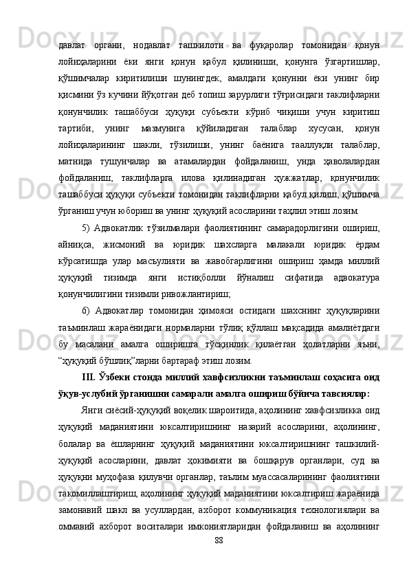 давлат   органи,   нодавлат   ташкилоти   ва   фуқаролар   томонидан   қонун
лойиҳаларини   ёки   янги   қонун   қабул   қилиниши,   қонунга   ўзгартишлар,
қўшимчалар   киритилиши   шунингдек,   амалдаги   қонунни   ёки   унинг   бир
қисмини ўз кучини йўқотган деб топиш зарурлиги тўғрисидаги таклифларни
қонунчилик   ташаббуси   ҳуқуқи   субъекти   кўриб   чиқиши   учун   киритиш
тартиби,   унинг   мазмунига   қўйиладиган   талаблар   хусусан,   қонун
лойиҳаларининг   шакли,   тўзилиши,   унинг   баёнига   тааллуқли   талаблар,
матнида   тушунчалар   ва   атамалардан   фойдаланиш,   унда   ҳаволалардан
фойдаланиш,   таклифларга   илова   қилинадиган   ҳужжатлар,   қонунчилик
ташаббуси ҳуқуқи субъекти томонидан таклифларни қабул қилиш, қўшимча
ўрганиш учун юбориш ва унинг ҳуқуқий асосларини таҳлил этиш лозим. 
5)   Адвокатлик   тўзилмалари   фаолиятининг   самарадорлигини   ошириш,
айниқса,   жисмоний   ва   юридик   шахсларга   малакали   юридик   ёрдам
кўрсатишда   улар   масъулияти   ва   жавобгарлигини   ошириш   ҳамда   миллий
ҳуқуқий   тизимда   янги   истиқболли   йўналиш   сифатида   адвокатура
қонунчилигини тизимли ривожлантириш; 
6)   Адвокатлар   томонидан   ҳимояси   остидаги   шахснинг   ҳуқуқларини
таъминлаш   жараёнидаги   нормаларни   тўлиқ   қўллаш   мақсадида   амалиётдаги
бу   масалани   амалга   оширишга   тўсқинлик   қилаётган   ҳолатларни   яъни,
“ҳуқуқий бўшлиқ”ларни бартараф этиш лозим.
III.   Ўзбеки  стонда миллий  хавфсизликни  таъминлаш соҳасига оид
ўқув-услубий ўрганишни самарали амалга ошириш бўйича тавсиялар: 
Янги сиёсий-ҳуқуқий воқелик шароитида, аҳолининг хавфсизликка оид
ҳуқуқий   маданиятини   юксалтиришнинг   назарий   асосларини,   аҳолининг,
болалар   ва   ёшларнинг   ҳуқуқий   маданиятини   юксалтиришнинг   ташкилий-
ҳуқуқий   асосларини,   давлат   ҳокимияти   ва   бошқарув   органлари,   суд   ва
ҳуқуқни   муҳофаза   қилувчи   органлар,   таълим   муассасаларининг   фаолиятини
такомиллаштириш, аҳолининг ҳуқуқий маданиятини юксалтириш жараёнида
замонавий   шакл   ва   усуллардан,   ахборот   коммуникация   технологиялари   ва
оммавий   ахборот   воситалари   имкониятларидан   фойдаланиш   ва   аҳолининг
88 