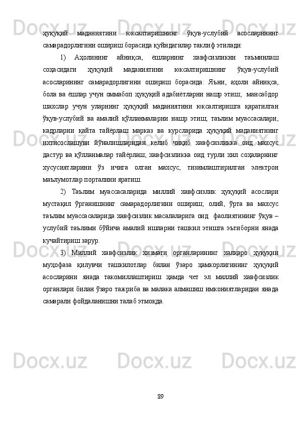 ҳуқуқий   маданиятини   юксалтиришнинг   ўқув-услубий   асосларининг
самарадорлигини ошириш борасида қуйидагилар таклиф этилади:
1)   Аҳолининг   айниқса,   ёшларнинг   хавфсизликни   таъминлаш
соҳасидаги   ҳуқуқий   маданиятини   юксалтиришнинг   ўқув-услубий
асосларининг   самарадорлигини   ошириш   борасида:   Яъни,   аҳоли   айниқса,
бола ва ёшлар учун  оммабоп ҳуқуқий адабиётларни  нашр этиш;    мансабдор
шахслар   учун   уларнинг   ҳуқуқий   маданиятини   юксалтиришга   қаратилган
ўқув-услубий   ва   амалий   қўлланмаларни   нашр   этиш;   таълим   муассасалари,
кадрларни   қайта   тайёрлаш   марказ   ва   курсларида   ҳуқуқий   маданиятнинг
ихтисослашуви   йўналишларидан   келиб   чиқиб   хавфсизликка   оид   махсус
дастур   ва   қўлланмалар   тайёрлаш;   хавфсизликка   оид   турли   хил   соҳаларнинг
хусусиятларини   ўз   ичига   олган   махсус,   тизимлаштирилган   электрон
маълумотлар порталини яратиш.
2)   Таълим   муассасаларида   миллий   хавфсизлик   ҳуқуқий   асослари
мустақил   ўрганишнинг   самарадорлигини   ошириш;   олий,   ўрта   ва   махсус
таълим  муассасаларида   хавфсизлик масалаларига   оид     фаолиятининг   ўқув –
услубий   таълими   бўйича   амалий   ишларни   ташкил   этишга   эътиборни   янада
кучайтириш зарур.     
3)   Миллий   хавфсизлик   хизмати   органларининг   халқаро   ҳуқуқни
муҳофаза   қилувчи   ташкилотлар   билан   ўзаро   ҳамкорлигининг   ҳуқуқий
асосларини   янада   такомиллаштириш   ҳамда   чет   эл   миллий   хавфсизлик
органлари билан ўзаро тажриба ва малака алмашиш имкониятларидан янада
самарали фойдаланишни талаб этмоқда.
89 