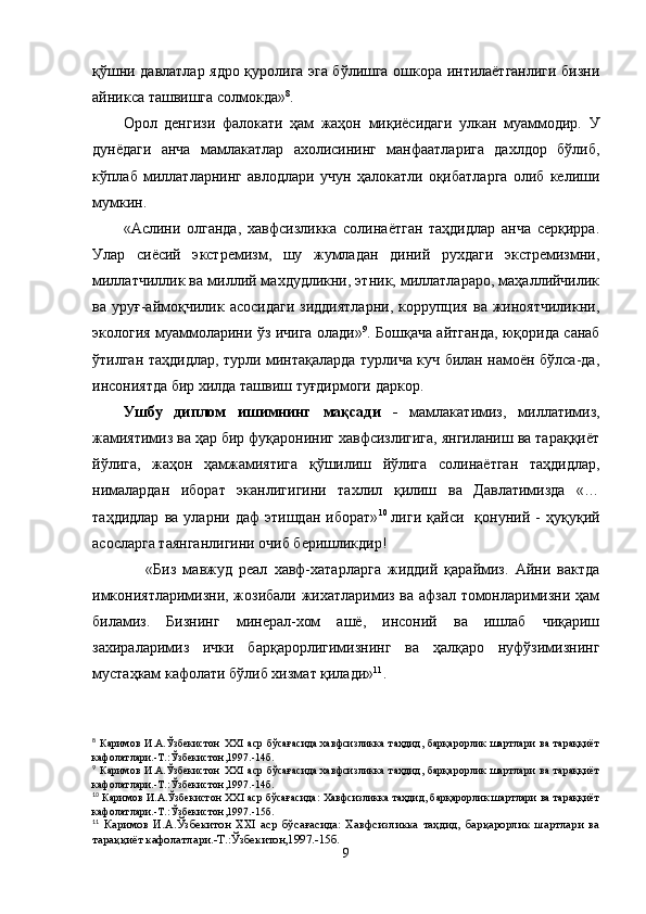 қўшни давлатлар ядро қуролига эга бўлишга ошкора интилаётганлиги бизни
айникса ташвишга солмокда» 8
.
Орол   денгизи   фалокати   ҳам   жаҳон   миқиёсидаги   улкан   муаммодир.   У
дунёдаги   анча   мамлакатлар   ахолисининг   манфаатларига   дахлдор   бўлиб,
кўплаб   миллатларнинг   авлодлари   учун   ҳалокатли   оқибатларга   олиб   келиши
мумкин.
«Аслини   олганда,   хавфсизликка   солинаётган   таҳдидлар   анча   серқирра.
Улар   сиёсий   экстремизм,   шу   жумладан   диний   рухдаги   экстремизмни,
миллатчиллик ва миллий махдудликни, этник, миллатлараро, маҳаллийчилик
ва   уруғ-аймоқчилик   асосидаги   зиддиятларни,   коррупция   ва  жиноятчиликни,
экология муаммоларини ўз ичига олади» 9
. Бошқача айтганда, юқорида санаб
ўтилган таҳдидлар, турли минтақаларда турлича куч билан намоён бўлса-да,
инсониятда бир хилда ташвиш туғдирмоги даркор.
Ушбу   диплом   ишимнинг   мақсади   -   мамлакатимиз,   миллатимиз,
жамиятимиз ва ҳар бир фуқарониниг хавфсизлигига, янгиланиш ва тараққиёт
йўлига,   жаҳон   ҳамжамиятига   қўшилиш   йўлига   солинаётган   таҳдидлар,
нималардан   иборат   эканлигигини   тахлил   қилиш   ва   Давлатимизда   «…
таҳдидлар   ва   уларни   даф   этишдан   иборат» 10  
лиги   қайси     қонуний   -   ҳуқуқий
асосларга таянганлигини очиб беришликдир! 
                «Биз   мавжуд   реал   хавф-хатарларга   жиддий   қараймиз.   Айни   вактда
имкониятларимизни, жозибали жихатларимиз ва афзал томонларимизни ҳам
биламиз.   Бизнинг   минерал-хом   ашё,   инсоний   ва   ишлаб   чиқариш
захираларимиз   ички   барқарорлигимизнинг   ва   ҳалқаро   нуфўзимизнинг
мустаҳкам кафолати бўлиб хизмат қилади» 11
.
8
  Каримов   И.А.Ўзбекистон   XXI   аср   бўсағасида:хавфсизликка   таҳдид,   барқарорлик   шартлари   ва   тараққиёт
кафолатлари.-Т.:Ўзбекистон,1997.-14б.
9
  Каримов   И.А.Ўзбекистон   XXI   аср   бўсағасида:хавфсизликка   таҳдид,   барқарорлик   шартлари   ва   тараққиёт
кафолатлари.-Т.:Ўзбекистон,1997.-14б.  
10
  Каримов И.А.Ўзбекистон XXI аср бўсағасида: Хавфсизликка таҳдид, барқарорлик шартлари ва тараққиёт
кафолатлари.-Т.:Ўзбекистон,1997.-15б.
11
  Каримов   И.А.Ўзбекитон   XXI   аср   бўсағасида:   Хавфсизликка   таҳдид,   барқарорлик   шартлари   ва
тараққиёт кафолатлари.-Т.:Ўзбекитон,1997.-15б.
9 