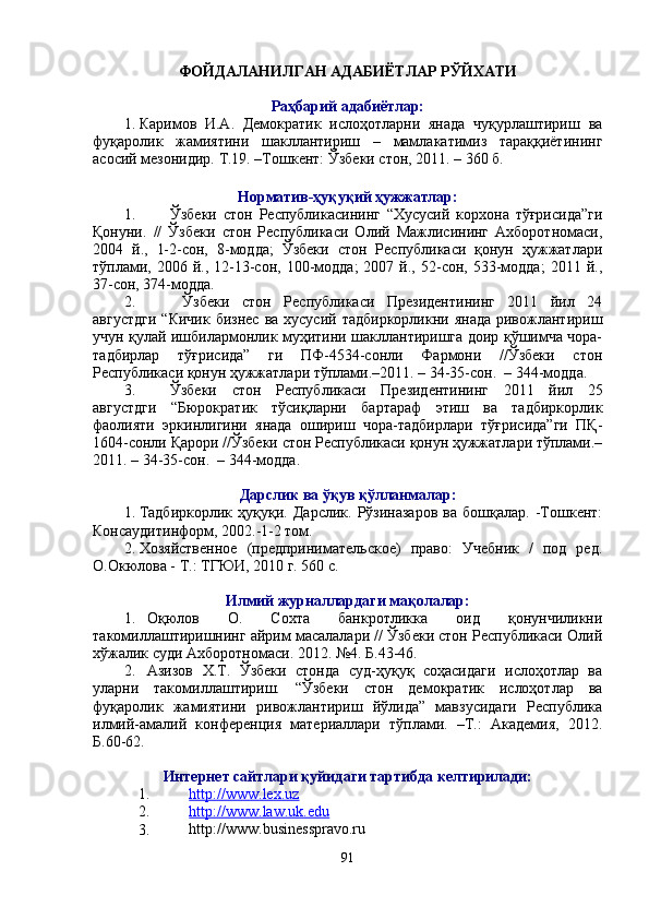 ФОЙДАЛАНИЛГАН АДАБИЁТЛАР РЎЙХАТИ
Раҳбарий адабиётлар:
1. Каримов   И.А.   Демократик   ислоҳотларни   янада   чуқурлаштириш   ва
фуқаролик   жамиятини   шакллантириш   –   мамлакатимиз   тараққиётининг
асосий мезонидир.  Т.19. –Тошкент: Ўзбеки стон, 2011. – 360 б.
Норматив-ҳуқуқий ҳужжатлар:
1. Ўзбеки   стон   Республикасининг   “Хусусий   корхона   тўғрисида”ги
Қонуни.   //   Ўзбеки   стон   Республикаси   Олий   Мажлисининг   Ахборотномаси,
2004   й.,   1-2-сон,   8-модда;   Ўзбеки   стон   Республикаси   қонун   ҳужжатлари
тўплами,  2006  й.,  12-13-сон,   100-модда;  2007  й.,  52-сон,  533-модда;   2011  й.,
37-сон, 374-модда.
2.   Ўзбеки   стон   Республикаси   Президентининг   2011   йил   24
августдги   “Кичик  бизнес  ва  хусусий  тадбиркорликни  янада  ривожлантириш
учун қулай ишбилармонлик муҳитини шакллантиришга доир қўшимча чора-
тадбирлар   тўғрисида”   ги   ПФ-4534-сонли   Фармони   //Ўзбеки   стон
Республикаси қонун ҳужжатлари тўплами.–2011. – 34-35-сон.  – 344-модда.
3. Ўзбеки   стон   Республикаси   Президентининг   2011   йил   25
августдги   “Бюрократик   тўсиқларни   бартараф   этиш   ва   тадбиркорлик
фаолияти   эркинлигини   янада   ошириш   чора-тадбирлари   тўғрисида”ги   ПҚ-
1604-сонли Қарори //Ўзбеки стон Республикаси қонун ҳужжатлари тўплами.–
2011. – 34-35-сон.  – 344-модда.
Дарслик ва ўқув қўлланмалар:
1. Тадбиркорлик   ҳуқуқи.   Дарслик.   Рўзиназаров   ва   бошқалар.  -Тошкент:
Консаудитинформ, 2002.-1-2 том. 
2. Хозяйственное   (предпринимательское)   право:   Учебник   /   под   ред.
О.Окюлова - Т.: ТГЮИ, 2010 г. 560 с. 
Илмий журналлардаги мақолалар:
1. Оқюлов   О.   Сохта   банкротликка   оид   қонунчиликни
такомиллаштиришнинг айрим масалалари // Ўзбеки стон Республикаси Олий
хўжалик суди Ахборотномаси. 2012. №4. Б.43-46.
2. Азизов   Х.Т.   Ўзбеки   стонда   суд-ҳуқуқ   соҳасидаги   ислоҳотлар   ва
уларни   такомиллаштириш.   “Ўзбеки   стон   демократик   ислоҳотлар   ва
фуқаролик   жамиятини   ривожлантириш   йўлида”   мавзусидаги   Республика
илмий-амалий   конференция   материаллари   тўплами.   –Т.:   Академия,   2012.
Б.60-62.
Интернет сайтлари қуйидаги тартибда келтирилади:
1. http://www.lex.uz  
2. http://www.law.uk.edu  
3. http://www.businesspravo.ru
91 