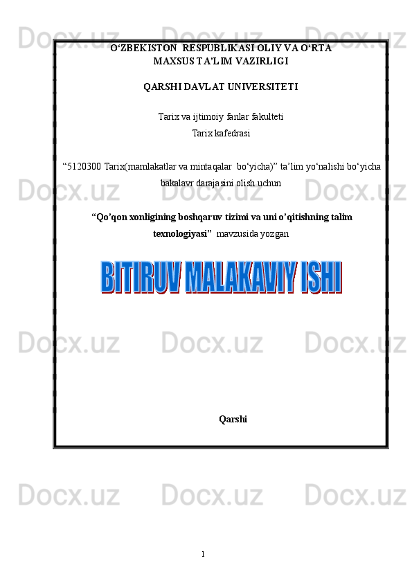 1О ‘ZBEKISTON  RESPUBLIKASI OLIY VA O‘RTA 
MAXSUS TA’LIM VAZIRLIGI 
QARSHI DAVLAT UNIVERSITETI
Tarix va ijtimoiy fanlar fakulteti
T arix kafedrasi 
  “5120300 Tarix(mamlakatlar va mintaqalar  bo‘yicha)” ta’lim yo‘nalishi bo‘yicha
bakalavr darajasini olish uchun   
  “Qo’qon xonligining boshqaruv tizimi va uni o’qitishning talim
texnologiyasi”   mavzusida yozgan
Qarshi