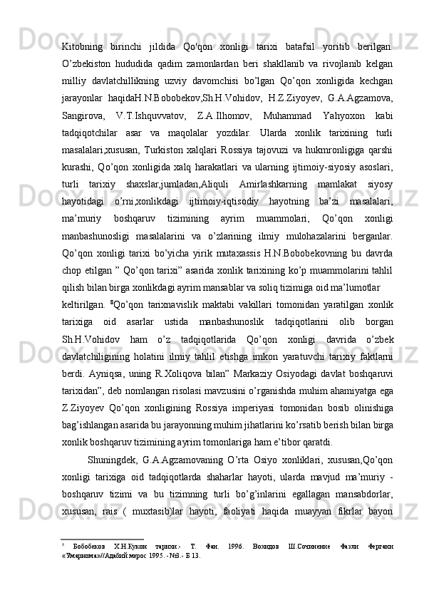 Kitobning   birinchi   jildida   Qo'qon   xonligi   tarixi   batafsil   yoritib   berilgan.
O’zbekiston   hududida   qadim   zamonlardan   beri   shakllanib   va   rivojlanib   kelgan
milliy   davlatchillikning   uzviy   davomchisi   bo’lgan   Qo’qon   xonligida   kechgan
jarayonlar   haqidaH.N.Bobobekov,Sh.H.Vohidov,   H.Z.Ziyoyev,   G.A.Agzamova,
Sangirova,   V.T.Ishquvvatov,   Z.A.Ilhomov,   Muhammad   Yahyoxon   kabi
tadqiqotchilar   asar   va   maqolalar   yozdilar.   Ularda   xonlik   tarixining   turli
masalalari,xususan,   Turkiston   xalqlari   Rossiya   tajovuzi   va   hukmronligiga   qarshi
kurashi,   Qo’qon   xonligida   xalq   harakatlari   va   ularning   ijtimoiy-siyosiy   asoslari,
turli   tarixiy   shaxslar,jumladan,Aliquli   Amirlashkarning   mamlakat   siyosy
hayotidagi   o’rni,xonlikdagi   ijtimoiy-iqtisodiy   hayotning   ba’zi   masalalari,
ma’muriy   boshqaruv   tizimining   ayrim   muammolari,   Qo’qon   xonligi
manbashunosligi   masalalarini   va   o’zlarining   ilmiy   mulohazalarini   berganlar.
Qo’qon   xonligi   tarixi   bo’yicha   yirik   mutaxassis   H.N.Bobobekovning   bu   davrda
chop etilgan ” Qo’qon tarixi” asarida xonlik tarixining ko’p muammolarini tahlil
qilish bilan birga xonlikdagi ayrim mansablar va soliq tizimiga oid ma’lumotlar
keltirilgan.   8
Qo’qon   tarixnavislik   maktabi   vakillari   tomonidan   yaratilgan   xonlik
tarixiga   oid   asarlar   ustida   manbashunoslik   tadqiqotlarini   olib   borgan
Sh.H.Vohidov   ham   o’z   tadqiqotlarida   Qo’qon   xonligi   davrida   o’zbek
davlatchiligining   holatini   ilmiy   tahlil   etishga   imkon   yaratuvchi   tarixiy   faktlarni
berdi.   Ayniqsa,   uning   R.Xoliqova   bilan”   Markaziy   Osiyodagi   davlat   boshqaruvi
tarixidan”, deb nomlangan risolasi mavzusini o’rganishda muhim ahamiyatga ega
Z.Ziyoyev   Qo’qon   xonligining   Rossiya   imperiyasi   tomonidan   bosib   olinishiga
bag’ishlangan asarida bu jarayonning muhim jihatlarini ko’rsatib berish bilan birga
xonlik boshqaruv tizimining ayrim tomonlariga ham e’tibor qaratdi.
Shuningdek,   G.A.Agzamovaning   O’rta   Osiyo   xonliklari,   xususan,Qo’qon
xonligi   tarixiga   oid   tadqiqotlarda   shaharlar   hayoti,   ularda   mavjud   ma’muriy   -
boshqaruv   tizimi   va   bu   tizimning   turli   bo’g’inlarini   egallagan   mansabdorlar,
xususan,   rais   (   muxtasib)lar   hayoti,   faoliyati   haqida   muayyan   fikrlar   bayon
8
Бобобеков   Х.Н.Кукон   тарихи.-   Т.   Фан.   1996.   Вохидов   Ш.Сочинение   Фазли   Фергани
«Умарнома»//Адабий мерос 1995. -№3.- Б 13.