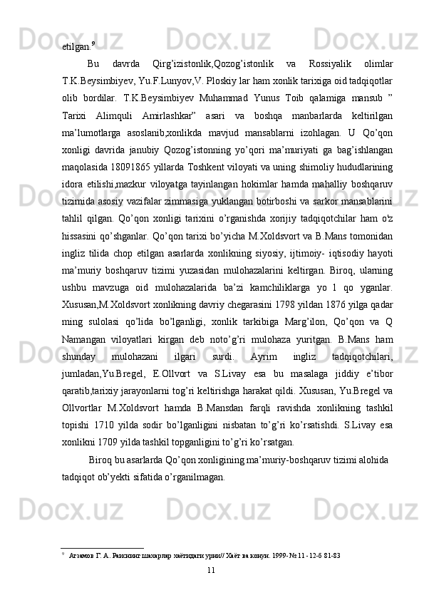 11etilgan. 9
Bu   davrda   Qirg’izistonlik,Qozog’istonlik   va   Rossiyalik   olimlar
T.K.Beysimbiyev, Yu.F.Lunyov,V. Ploskiy lar ham xonlik tarixiga oid tadqiqotlar
olib   bordilar.   T.K.Beysimbiyev   Muhammad   Yunus   Toib   qalamiga   mansub   ”
Tarixi   Alimquli   Amirlashkar”   asari   va   boshqa   manbarlarda   keltirilgan
ma’lumotlarga   asoslanib,xonlikda   mavjud   mansablarni   izohlagan.   U   Qo’qon
xonligi   davrida   janubiy   Qozog’istonning   yo’qori   ma’muriyati   ga   bag’ishlangan
maqolasida 1809 1865 yillarda Toshkent viloyati va uning shimoliy hududlarining
idora   etilishi,mazkur   viloyatga   tayinlangan   hokimlar   hamda   mahalliy   boshqaruv
tizimida asosiy vazifalar  zimmasiga  yuklangan botirboshi  va sarkor  mansablarini
tahlil   qilgan.   Qo’qon   xonligi   tarixini   o’rganishda   xorijiy   tadqiqotchilar   ham   o'z
hissasini qo’shganlar. Qo’qon tarixi bo’yicha M.Xoldsvort va B.Mans tomonidan
ingliz   tilida   chop   etilgan   asarlarda   xonlikning   siyosiy,   ijtimoiy-   iqtisodiy   hayoti
ma’muriy   boshqaruv   tizimi   yuzasidan   mulohazalarini   keltirgan.   Biroq,   ularning
ushbu   mavzuga   oid   mulohazalarida   ba’zi   kamchiliklarga   yo   l   qo   yganlar.
Xususan,M.Xoldsvort xonlikning davriy chegarasini 1798 yildan 1876 yilga qadar
ming   sulolasi   qo’lida   bo’lganligi,   xonlik   tarkibiga   Marg’ilon,   Qo’qon   va   Q
Namangan   viloyatlari   kirgan   deb   noto’g’ri   mulohaza   yuritgan.   B.Mans   ham
shunday   mulohazani   ilgari   surdi.   Ayrim   ingliz   tadqiqotchilari,
jumladan,Yu.Bregel,   E.Ollvort   va   S.Livay   esa   bu   masalaga   jiddiy   e’tibor
qaratib,tarixiy jarayonlarni tog’ri keltirishga harakat qildi. Xususan, Yu.Bregel va
Ollvortlar   M.Xoldsvort   hamda   B.Mansdan   farqli   ravishda   xonlikning   tashkil
topishi   1710   yilda   sodir   bo’lganligini   nisbatan   to’g’ri   ko’rsatishdi.   S.Livay   esa
xonlikni 1709 yilda tashkil topganligini to’g’ri ko’rsatgan.
Biroq bu asarlarda Qo’qon xonligining ma’muriy-boshqaruv tizimi alohida 
tadqiqot ob’yekti sifatida o’rganilmagan.
9
Агзамов Г. А. Раиснинг шахарлар хаётидаги урни// Хаёт ва конун. 1999-№ 11 -12-б 81-83