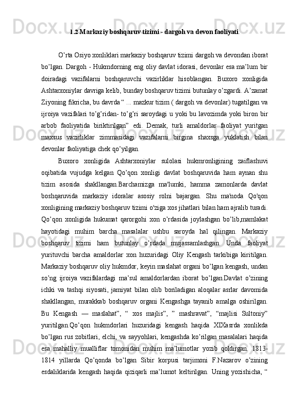 1.2 Markaziy boshqaruv tizimi - dargoh va devon faoliyati .
O’rta Osiyo xonliklari markaziy boshqaruv tizimi dargoh va devondan iborat
bo’lgan. Dargoh - Hukmdorning eng oliy davlat idorasi, devonlar esa ma’lum bir
doiradagi   vazifalarni   boshqaruvchi   vazirliklar   hisoblangan.   Buxoro   xonligida
Ashtarxoniylar davriga kelib, bunday boshqaruv tizimi butunlay o’zgardi. A’zamat
Ziyoning fikricha, bu davrda “ ... mazkur tizim ( dargoh va devonlar) tugatilgan va
ijroiya vazifalari to’g’ridan- to’g’ri saroydagi u yoki bu lavozimda yoki biron bir
arbob   faoliyatida   biriktirilgan”   edi.   Demak,   turli   amaldorlar   faoliyat   yuritgan
maxsus   vazirliklar   zimmasidagi   vazifalarni   birgina   shaxsga   yuklatish   bilan
devonlar faoliyatiga chek qo’yilgan.
Buxoro   xonligida   Ashtarxoniylar   sulolasi   hukmronligining   zaiflashuvi
oqibatida   vujudga   kelgan   Qo’qon   xonligi   davlat   boshqaruvida   ham   aynan   shu
tizim   asosida   shakllangan.Barchamizga   ma'lumki,   hamma   zamonlarda   davlat
boshqaruvida   markaziy   idoralar   asosiy   rolni   bajargan.   Shu   ma'noda   Qo'qon
xonligining markaziy boshqaruv tizimi o'ziga xos jihatlari bilan ham ajralib turadi.
Qo’qon   xonligida   hukumat   qarorgohi   xon   o’rdasida   joylashgan   bo’lib,mamlakat
hayotidagi   muhim   barcha   masalalar   ushbu   saroyda   hal   qilingan.   Markaziy
boshqaruv   tizimi   ham   butunlay   o’rdada   mujassamlashgan.   Unda   faoliyat
yurituvchi   barcha   amaldorlar   xon   huzuridagi   Oliy   Kengash   tarkibiga   kiritilgan.
Markaziy boshqaruv oliy hukmdor, keyin maslahat organi bo’lgan kengash, undan
so’ng   ijroiya   vazifalardagi   ma’sul   amaldorlardan   iborat   bo’lgan.Davlat   o’zining
ichki   va   tashqi   siyosati,   jamiyat   bilan   olib   boriladigan   aloqalar   asrlar   davomida
shakllangan,   murakkab   boshqaruv   organi   Kengashga   tayanib   amalga   oshirilgan.
Bu   Kengash   —   maslahat”,   “   xos   majlis”,   ”   mashravat”,   “majlisi   Sultoniy”
yuritilgan.Qo’qon   hukmdorlari   huzuridagi   kengash   haqida   XIXasrda   xonlikda
bo’lgan   rus   zobitlari,   elchi,  va   sayyohlari,   kengashda   ko’rilgan   masalalari   haqida
esa   mahalliy   mualliflar   tomonidan   muhim   ma’lumotlar   yozib   qoldirgan.   1813-
1814   yillarda   Qo’qonda   bo’lgan   Sibir   korpusi   tarjimoni   F.Nazarov   o’zining
esdaliklarida   kengash   haqida   qiziqarli   ma’lumot   keltirilgan.   Uning   yozishicha,   “