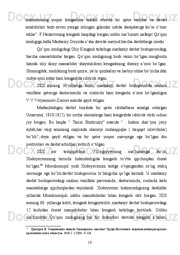 13hukmdorning   yuqori   kengashini   tashkil   etuvchi   bir   qator   vazirlar   va   davlat
amaldorlari   taxti-ravon   yoniga   solingan   gilamlar   ustida   darajalariga   ko’ra   o’tirar
edilar”. F.Nazarovning kengash haqidagi bergan ushbu ma’lumoti nafaqat Qo’qon
xonligiga,balki Markaziy Osiyoda o’sha davrda mavjud barcha davlatlarga xosdir.
Qo’qon xonligidagi Oliy Kengash tarkibiga markaziy davlat boshqaruvidagi
barcha   mansabdorlar   kirgan.   Qo’qon   xonligining   bosh   vaziri   bo’lgan   mingboshi
hamda   oliy   diniy   mansabdor   shayxulislom   kengashning   doimiy   a’zosi   bo’lgan.
Shuningdek, xonlikning bosh qozisi, ya’ni qozikalon va harbiy ishlar bo’yicha ikki
sudya-qozi askar ham kengashda ishtirok etgan.
XIX   asrning   30-yillariga   kelib,   markaziy   davlat   boshqaruvida   muhim
vazifalar   qatoriga   dasturxonchi   va   risolachi   ham   kengashi   a’zosi   bo’lganligini
V.V.Velyaminov-Zernov asarida qayd etilgan.
Markazlashgan   davlat   tuzishda   bir   qator   islohatlarni   amalga   oshirgan
Umarxon(  1810-1822) bir necha ulamolarga ham kengashda  ishtirok etish uchun
joy   bergan.   Bu   haqda   “   Tarixi   Shohruxiy”   asarida   “   ...hukmi   shar’iyni   joriy
aylab,har   vaqt   amirning   majlisida   ulamoyi   muhaqqiqlar   (   haqiqat   izlovchilar)
bo’lib”,-deya   qayd   etilgan   va   bir   qator   yuqori   mavqeiga   ega   bo’lgan   din
peshvolari va davlat arboblari keltirib o’tilgan.
XIX   asr   tadqiqotchisi   V.Grigoryevning   ma’lumotiga   ko’ra,
Xudoyorxonning   birinchi   hukmdorligida   kengash   to’rtta   qipchoqdan   iborat
bo’lgan. 10
  Musulmonqul   yosh   Xudoyorxonni   taxtga   o’tqazgandan   so’ng   otaliq
unvoniga   ega   bo’lib,davlat   boshqaruvini   to’laligicha   qo’lga   kiritadi.   U   markaziy
davlat   boshqaruvidagi   muhim   vazifalar   parvonachi,   dasturxonchi,   risolachi   kabi
mansablarga   qipchoqlardan   tayinlandi.   Xudoyorxon   hukmronligining   dastlabki
yillarida   Musulmonquli   ushbu   mansabdorlar   bilan   kengash   olib   borgan.   XIX
asrning 60- yillariga kelib, kengash kengaytirilib, markaziy davlat boshqaruvidagi
12   kishidan   iborat   mansabdorlar   bilan   kengash   tarkibiga   kiritiladi.   Ushbu
ma’lumotlar   Qo’qon   xonligining   har   bir   hukmdori   davrida   kengash   a’zolari,
10
Григоров В. Современние монети Кокандского ханства// Труди Восточного отделения императорского
археологического обшества. 1856.2. 2-СПб.-С.116