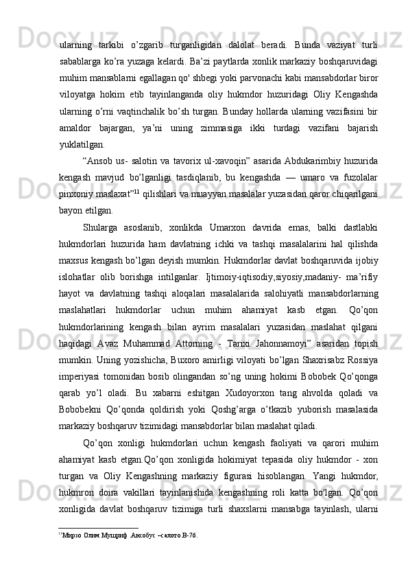 ularning   tarkibi   o’zgarib   turganligidan   dalolat   beradi.   Bunda   vaziyat   turli
sabablarga ko’ra yuzaga kelardi. Ba’zi paytlarda xonlik markaziy boshqaruvidagi
muhim mansablarni egallagan qo' shbegi yoki parvonachi kabi mansabdorlar biror
viloyatga   hokim   etib   tayinlanganda   oliy   hukmdor   huzuridagi   Oliy   Kengashda
ularning  o’rni  vaqtinchalik   bo’sh   turgan.  Bunday   hollarda  ularning  vazifasini   bir
amaldor   bajargan,   ya’ni   uning   zimmasiga   ikki   turdagi   vazifani   bajarish
yuklatilgan.
“Ansob   us-   salotin   va   tavorix   ul-xavoqin”   asarida   Abdukarimbiy   huzurida
kengash   mavjud   bo’lganligi   tasdiqlanib,   bu   kengashda   —   umaro   va   fuzolalar
pinxoniy maslaxat” 11
 qilishlari va muayyan masalalar yuzasidan qaror chiqarilgani
bayon etilgan.
Shularga   asoslanib,   xonlikda   Umarxon   davrida   emas,   balki   dastlabki
hukmdorlari   huzurida   ham   davlatning   ichki   va   tashqi   masalalarini   hal   qilishda
maxsus kengash bo’lgan deyish mumkin.   Hukmdorlar davlat boshqaruvida ijobiy
islohatlar   olib   borishga   intilganlar.   Ijtimoiy-iqtisodiy,siyosiy,madaniy-   ma’rifiy
hayot   va   davlatning   tashqi   aloqalari   masalalarida   salohiyatli   mansabdorlarning
maslahatlari   hukmdorlar   uchun   muhim   ahamiyat   kasb   etgan.   Qo’qon
hukmdorlarining   kengash   bilan   ayrim   masalalari   yuzasidan   maslahat   qilgani
haqidagi   Avaz   Muhammad   Attorning   -   Tarixi   Jahonnamoyi”   asaridan   topish
mumkin. Uning yozishicha, Buxoro amirligi  viloyati  bo’lgan Shaxrisabz  Rossiya
imperiyasi   tomonidan   bosib   olingandan   so’ng   uning   hokimi   Bobobek   Qo’qonga
qarab   yo’l   oladi.   Bu   xabarni   eshitgan   Xudoyorxon   tang   ahvolda   qoladi   va
Bobobekni   Qo’qonda   qoldirish   yoki   Qoshg’arga   o’tkazib   yuborish   masalasida
markaziy boshqaruv tizimidagi mansabdorlar bilan maslahat qiladi.
Qo’qon   xonligi   hukmdorlari   uchun   kengash   faoliyati   va   qarori   muhim
ahamiyat   kasb   etgan.Qo’qon   xonligida   hokimiyat   tepasida   oliy   hukmdor   -   xon
turgan   va   Oliy   Kengashning   markaziy   figurasi   hisoblangan.   Yangi   hukmdor,
hukmron   doira   vakillari   tayinlanishida   kengashning   roli   katta   bo'lgan.   Qo’qon
xonligida   davlat   boshqaruv   tizimiga   turli   shaxslarni   mansabga   tayinlash,   ularni
11
Мирзо Олим Мушриф .Aнсобус –салото. B -76.