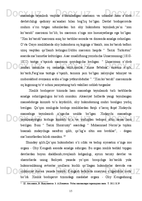15mansabga   tayinlash   vaqtida   o’tkaziladigan   marosim   va   udumlar   ham   o’zbek
davlatchiligi   qadimiy   an’analari   bilan   bog’liq   bo’lgan.   Davlat   boshqaruvida
muhim   o’rin   tutgan   udumlardan   biri   oliy   hukmdorni   tayinlash,ya’ni   “xon
ko’tarish”   marosimi   bo’lib,   bu   marosim   o’ziga   xos   hususiyatlarga   ega   bo’lgan.
“Xon ko’tarish”marosimi aniq bir tartiblar asosida va doirasida amalga oshirilgan.
O’rta Osiyo xonliklarida oliy hukmdorni oq kigizga o’tkazib, xon ko’tarish tadbiri
uzoq   vaqtdan   qo’llanib   kelingan.Ushbu   marosim   haqida   “   Tarixi   Turkiston”
asarida ma’lumotlar keltirilgan. Asar muallifining yozishicha Umarxonning (1810-
1822)   taxtga   o’tqazish   marosimi   quyidagicha   kechgan:   “   Umarxonni   o’zbek
xonlari   rasmicha   oq   namadga   solib,qorilar   “Anna   fattahna”   surasini   o’qib,
ko’tarib,Farg’ona   taxtiga   o’tqazib,   tamomi   jam   bo’lgan   xaloyiqlar   tahniyat   va
muborakbod ovozasini arshu a’loga yetkurubdurlar ”. “Xon ko’tarish” marosimida
oq kigizning to’rt uchini jamiyatning turli vakillari ushlab turganlar.
Xonlik   boshqaruv   tizimida   ham   mansabga   tayinlanish   turli   tartiblarda
amalga   oshirilganligini   ko’rish   mumkin.   Aksariyat   hollarda   yangi   tayinlangan
mansabdorga   kimxob   to’n   kiydirilib,   oliy   hukmdorning   muhri   bosilgan   yorliq
berilgan.   Qo’qon   xonligida   boshqa   xonliklardan   farqli   o’laroq   faqat   Xudaychi
mansabiga   tayinlanish   o’zgacha   usulda   bo’lgan.   Xudaychi   mansabiga
tayinlanayotgan   kishiga   kimxob   to’n   va   yorliqdan   tashqari   oltin   xassa   ham
berilgan.   Buni   “   Tarixi   Shoxruxiy”   asaridagi   “   Muhammad   Norxo’ja   tojikni
boamali   xudaychiga   sarafroz   qilib,   qo’lig’a   oltin   aso   berdilar”,   -   degan
ma’lumotlardan bilish mumkin.  12
Shunday   qilib,Qo’qon   hukmdorlari   o’z   ichki   va   tashqi   siyosatini   o’ziga   xos
organi   -   Oliy   Kengash   asosida   amalga   oshirgan.   Bu   organ   xonlik   tashkil   topgan
davrlardan   buyon   shakllanib,rivojlanib   kelganligi,   ayrim   tarixiy   davrlar   va
sharoitlarda   uning   faoliyati   yanada   yo’qori   bosqichga   ko’tarildi   yoki
hukmronlikning   avtoritar   usullarni   kuchli   qo’llagan   hukmdorlar   davrida   esa
imkoniyat   doirasi   yanada   toraydi.   Kengash   tarkibida   muayyan   o’zgarishlar   sodir
bo’ldi.   Xonlik   boshqaruv   tizimidagi   maslahat   organi   -   Oliy   Kengashning
12
Ш. Атажанов, В. Ишкувватов. З. А.Илхомов. Узбек хонликлари тарихшунослиги. Т . 2011  Б .29