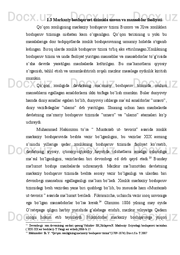1.3 Markaziy boshqaruvi tizimida unvon va mansablar faoliyati
Qo’qon   xonligining   markaziy   boshqaruv   tizimi   Buxoro   va   Xiva   xonliklari
boshqaruv   tizimiga   nisbatan   kam   o’rganilgan.   Qo’qon   tarixining   u   yoki   bu
masalalariga   doir   tadqiqotlarda   xonlik   boshqaruvining   umumiy   holatda   o'rganib
kelingan. Biroq ularda xonlik boshqaruv tizimi to'liq aks ettirilmagan.Xonlikning
boshqaruv tizimi va unda faoliyat yuritgan mansablar va mansabdorlar to’g’risida
o’sha   davrda   yaratilgan   manbalarda   keltirilgan.   Bu   ma’lumotlarni   qiyosiy
o’rganish, tahlil etish va umumlashtirish orqali mazkur masalaga oydinlik kiritish
mumkin.
Qo’qon   xonligida   davlatning   ma’muriy   boshqaruv   tizimida   muhim
mansablarni  egallagan amaldorlarni ikki toifaga bo’lish mumkin. Bular  dunyoviy
hamda diniy amallar egalari bo’lib, dunyoviy ishlarga ma’sul amaldorlar ”umaro”,
diniy   vazifadagilar   ”ulamo”   deb   yuritilgan.   Shuning   uchun   ham   manbalarda
davlatning   ma’muriy   boshqaruv   tizimida   ”umaro”   va   ”ulamo”   atamalari   ko’p
uchraydi.
Muhammad   Hakimxon   to’ra   “   Muntaxab   ut-   tavorix”   asarida   xonlik
markaziy   boshqaruvida   beshta   vazir   bo’lganligini,   bu   vazirlar   XIX   asrning
o’ninchi   yillariga   qadar   xonlikning   boshqaruv   tizimida   faoliyat   ko’rsatib,
davlatning   siyosiy,   ijtimoiy-iqtisodiy   hayotida   islohatlarni   amalga   oshirishga
ma’sul   bo’lganligini,   vazirlardan   biri   devonbegi   ed   deb   qayd   etadi. 13
  Bunday
ma'lumot   boshqa   manbalarda   uchramaydi.   Mazkur   ma’lumotdan   davlatning
markaziy   boshqaruv   tizimida   beshta   asosiy   vazir   bo’lganligi   va   ulardan   biri
devonbegi   mansabini   egallaganligi   ma’lum   bo’ladi.   Xonlik   markaziy   boshqaruv
tizimidagi   besh   vazirdan   yana   biri   qushbegi   bo’lib,   bu  xususida   ham   «Muntaxab
ut-tavorix ” asarida ma’lumot beriladi . Fikrimizcha, uchinchi vazir inoq unvoniga
ega   bo’lgan   mansabdorlar   bo’lsa   kerak. 14
  Olimxon   1806   yilning   may   oyida
O’ratepaga   qilgan   harbiy   yurishida   g’alabaga   erishib,   mazkur   viloyatga   Qadam
inoqni   hokim   etib   tayinlaydi.   Hukmdorlar   markaziy   boshqaruvga   yuqori
13
Devonbegi-   xon   devonining   sardori   qarang:Vohidov   SH,XoliqovaR.   Markaziy   Osiyodagi   boshqaruvi   tarixidan
( XIX-XX asr boshlari)-T:Yangi asr avlodi,2006-b.15
14
Mahmudov Sh.Y. “Qo'qon xonligining ma'muriy boshqaruv tizimi”(1709-1876) Diss.t.f.n-T:2007