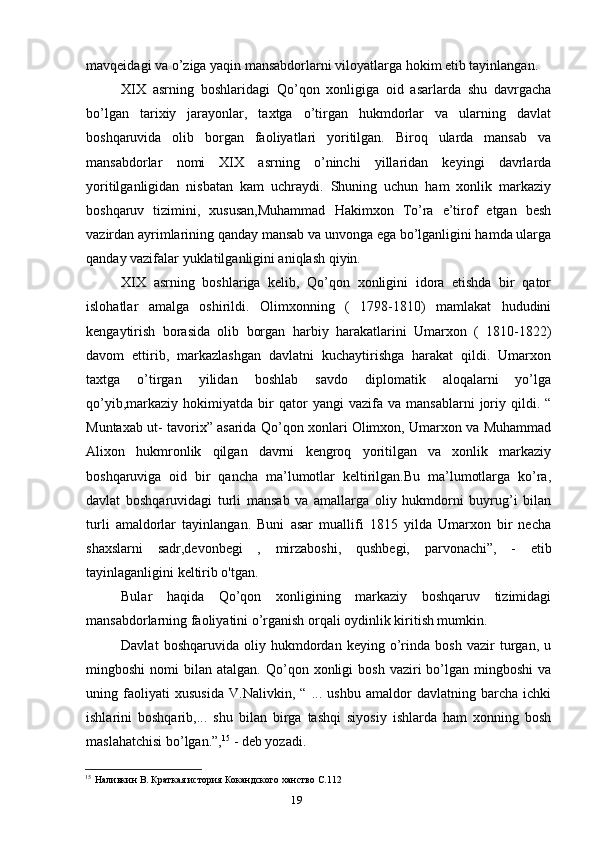 19mavqeidagi va o’ziga yaqin mansabdorlarni viloyatlarga hokim etib tayinlangan.
XIX   asrning   boshlaridagi   Qo’qon   xonligiga   oid   asarlarda   shu   davrgacha
bo’lgan   tarixiy   jarayonlar,   taxtga   o’tirgan   hukmdorlar   va   ularning   davlat
boshqaruvida   olib   borgan   faoliyatlari   yoritilgan.   Biroq   ularda   mansab   va
mansabdorlar   nomi   XIX   asrning   o’ninchi   yillaridan   keyingi   davrlarda
yoritilganligidan   nisbatan   kam   uchraydi.   Shuning   uchun   ham   xonlik   markaziy
boshqaruv   tizimini,   xususan,Muhammad   Hakimxon   To’ra   e’tirof   etgan   besh
vazirdan ayrimlarining qanday mansab va unvonga ega bo’lganligini hamda ularga
qanday vazifalar yuklatilganligini aniqlash qiyin.
XIX   asrning   boshlariga   kelib,   Qo’qon   xonligini   idora   etishda   bir   qator
islohatlar   amalga   oshirildi.   Olimxonning   (   1798-1810)   mamlakat   hududini
kengaytirish   borasida   olib   borgan   harbiy   harakatlarini   Umarxon   (   1810-1822)
davom   ettirib,   markazlashgan   davlatni   kuchaytirishga   harakat   qildi.   Umarxon
taxtga   o’tirgan   yilidan   boshlab   savdo   diplomatik   aloqalarni   yo’lga
qo’yib,markaziy   hokimiyatda   bir   qator   yangi   vazifa  va   mansablarni   joriy   qildi.  “
Muntaxab ut- tavorix” asarida Qo’qon xonlari Olimxon, Umarxon va Muhammad
Alixon   hukmronlik   qilgan   davrni   kengroq   yoritilgan   va   xonlik   markaziy
boshqaruviga   oid   bir   qancha   ma’lumotlar   keltirilgan.Bu   ma’lumotlarga   ko’ra,
davlat   boshqaruvidagi   turli   mansab   va   amallarga   oliy   hukmdorni   buyrug’i   bilan
turli   amaldorlar   tayinlangan.   Buni   asar   muallifi   1815   yilda   Umarxon   bir   necha
shaxslarni   sadr,devonbegi   ,   mirzaboshi,   qushbegi,   parvonachi”,   -   etib
tayinlaganligini keltirib o'tgan.
Bular   haqida   Qo’qon   xonligining   markaziy   boshqaruv   tizimidagi
mansabdorlarning faoliyatini o’rganish orqali oydinlik kiritish mumkin.
Davlat   boshqaruvida   oliy   hukmdordan   keying   o’rinda   bosh   vazir   turgan,   u
mingboshi  nomi   bilan  atalgan.  Qo’qon  xonligi   bosh  vaziri   bo’lgan   mingboshi   va
uning   faoliyati   xususida   V.Nalivkin,   “   ...   ushbu   amaldor   davlatning   barcha   ichki
ishlarini   boshqarib,...   shu   bilan   birga   tashqi   siyosiy   ishlarda   ham   xonning   bosh
maslahatchisi bo’lgan.”, 15
 - deb yozadi.
15
Наливкин В. Краткая история Кокандского ханство С.112