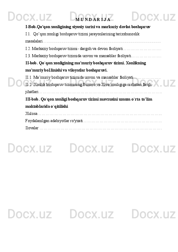 M U N D A R I J A
I-Bob.Qo’qon xonligining siyosiy tarixi va markaziy davlat boshqaruv
I.1.  Qo’qon xonligi boshqaruv tizimi jarayonlarining tarixshunoslik 
masalalari….............................................................................................................
I.2. Markaziy boshqaruv tizimi- dargoh va devon faoliyati……………………….
I.3. Markaziy boshqaruv tizimida unvon va mansablar faoliyati………………….
II-bob. Qo`qon xonligining ma’muriy boshqaruv tizimi. Xonlikning 
ma’muriy bo1linishi va viloyatlar boshqaruvi.
II.1. Ma’muriy boshqaruv tizimida unvon va mansablar faoliyati………………..
II.2. Xonlik boshqaruv tizimining Buxoro va Xiva xonligiga nisbatan farqli 
jihatlari…………………………………………………………………………….. 
III-bob. Qo`qon xonligi boshqaruv tizimi mavzusini umum o`rta ta’lim 
maktablarida o`qitilishi .
Xulosa……………………………………………………………………………...
Foydalanilgan adabiyotlar ro'yxati…………………………………………………
Ilovalar …………………………………………………………………………….