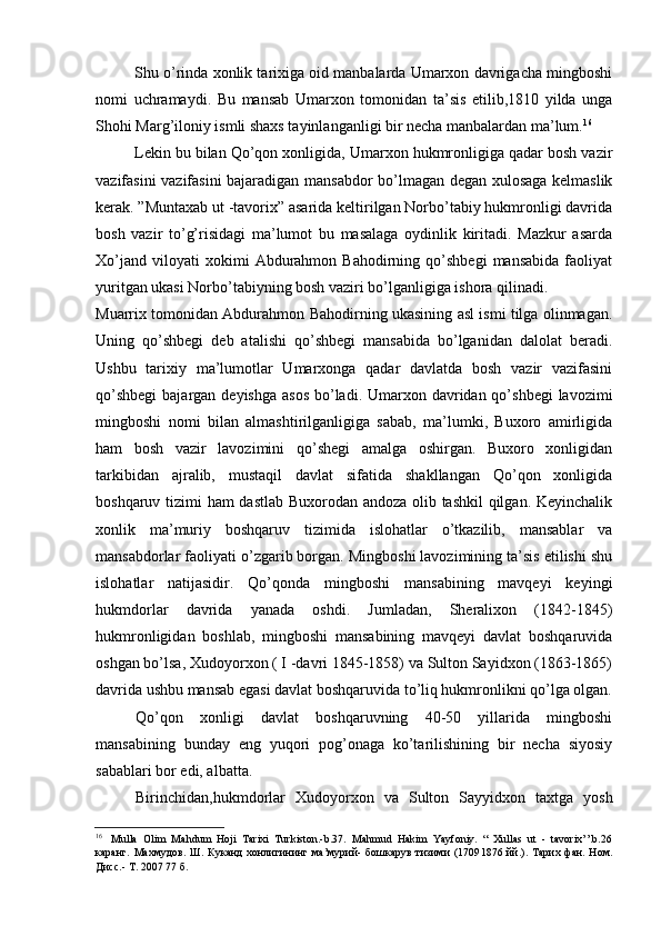 Shu o’rinda xonlik tarixiga oid manbalarda Umarxon davrigacha mingboshi
nomi   uchramaydi.   Bu   mansab   Umarxon   tomonidan   ta’sis   etilib,1810   yilda   unga
Shohi Marg’iloniy ismli shaxs tayinlanganligi bir necha manbalardan ma’lum. 16
Lekin bu bilan Qo’qon xonligida, Umarxon hukmronligiga qadar bosh vazir
vazifasini vazifasini bajaradigan mansabdor bo’lmagan degan xulosaga kelmaslik
kerak. ”Muntaxab ut -tavorix” asarida keltirilgan Norbo’tabiy hukmronligi davrida
bosh   vazir   to’g’risidagi   ma’lumot   bu   masalaga   oydinlik   kiritadi.   Mazkur   asarda
Xo’jand   viloyati   xokimi   Abdurahmon   Bahodirning  qo’shbegi   mansabida   faoliyat
yuritgan ukasi Norbo’tabiyning bosh vaziri bo’lganligiga ishora qilinadi.
Muarrix tomonidan Abdurahmon Bahodirning ukasining asl ismi tilga olinmagan.
Uning   qo’shbegi   deb   atalishi   qo’shbegi   mansabida   bo’lganidan   dalolat   beradi.
Ushbu   tarixiy   ma’lumotlar   Umarxonga   qadar   davlatda   bosh   vazir   vazifasini
qo’shbegi  bajargan deyishga  asos  bo’ladi. Umarxon davridan qo’shbegi  lavozimi
mingboshi   nomi   bilan   almashtirilganligiga   sabab,   ma’lumki,   Buxoro   amirligida
ham   bosh   vazir   lavozimini   qo’shegi   amalga   oshirgan.   Buxoro   xonligidan
tarkibidan   ajralib,   mustaqil   davlat   sifatida   shakllangan   Qo’qon   xonligida
boshqaruv tizimi ham dastlab Buxorodan andoza olib tashkil qilgan. Keyinchalik
xonlik   ma’muriy   boshqaruv   tizimida   islohatlar   o’tkazilib,   mansablar   va
mansabdorlar faoliyati o’zgarib borgan. Mingboshi lavozimining ta’sis etilishi shu
islohatlar   natijasidir.   Qo’qonda   mingboshi   mansabining   mavqeyi   keyingi
hukmdorlar   davrida   yanada   oshdi.   Jumladan,   Sheralixon   (1842-1845)
hukmronligidan   boshlab,   mingboshi   mansabining   mavqeyi   davlat   boshqaruvida
oshgan bo’lsa, Xudoyorxon ( I -davri 1845-1858) va Sulton Sayidxon (1863-1865)
davrida ushbu mansab egasi davlat boshqaruvida to’liq hukmronlikni qo’lga olgan.
Qo’qon   xonligi   davlat   boshqaruvning   40-50   yillarida   mingboshi
mansabining   bunday   eng   yuqori   pog’onaga   ko’tarilishining   bir   necha   siyosiy
sabablari bor edi, albatta.
Birinchidan,hukmdorlar   Xudoyorxon   va   Sulton   Sayyidxon   taxtga   yosh
16
Mulla   Olim   Mahdum   Hoji   Tarixi   Turkiston.-b.37.   Mahmud   Hakim   Yayfoniy.   “   Xullas   ut   -   tavorix’’.b.26
каранг .   Махмудов.   Ш.  Куканд   хонлигининг  ма’мурий-  бошкарув  тизими  (1709 1876  йй.).  Тарих  фан.  Ном.
Дисс.- Т. 2007 77 б.