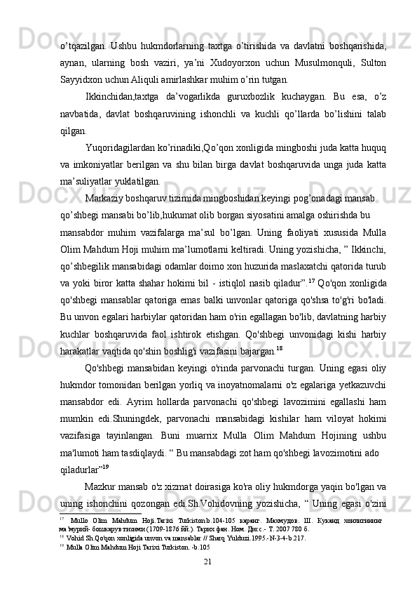 21o’tqazilgan.   Ushbu   hukmdorlarning   taxtga   o’tirishida   va   davlatni   boshqarishida,
aynan,   ularning   bosh   vaziri,   ya’ni   Xudoyorxon   uchun   Musulmonquli,   Sulton
Sayyidxon uchun Aliquli amirlashkar muhim o’rin tutgan.
Ikkinchidan,taxtga   da’vogarlikda   guruxbozlik   kuchaygan.   Bu   esa,   o’z
navbatida,   davlat   boshqaruvining   ishonchli   va   kuchli   qo’llarda   bo’lishini   talab
qilgan.
Yuqoridagilardan ko’rinadiki,Qo’qon xonligida mingboshi juda katta huquq
va   imkoniyatlar   berilgan   va   shu   bilan   birga   davlat   boshqaruvida   unga   juda   katta
ma’suliyatlar yuklatilgan.
Markaziy boshqaruv tizimida mingboshidan keyingi pog’onadagi mansab
qo’shbegi mansabi bo’lib,hukumat olib borgan siyosatini amalga oshirishda bu
mansabdor   muhim   vazifalarga   ma’sul   bo’lgan.   Uning   faoliyati   xususida   Mulla
Olim Mahdum Hoji muhim ma’lumotlarni keltiradi. Uning yozishicha, ” Ikkinchi,
qo’shbegilik mansabidagi odamlar doimo xon huzurida maslaxatchi qatorida turub
va yoki biror katta shahar  hokimi  bil  - istiqlol nasib qiladur”. 17
  Qo'qon xonligida
qo'shbegi  mansablar  qatoriga emas  balki unvonlar qatoriga qo'shsa  to'g'ri  bo'ladi.
Bu unvon egalari harbiylar qatoridan ham o'rin egallagan bo'lib, davlatning harbiy
kuchlar   boshqaruvida   faol   ishtirok   etishgan.   Qo'shbegi   unvonidagi   kishi   harbiy
harakatlar vaqtida qo'shin boshlig'i vazifasini bajargan. 18
Qo'shbegi   mansabidan   keyingi   o'rinda   parvonachi   turgan.   Uning   egasi   oliy
hukmdor tomonidan berilgan yorliq va inoyatnomalarni o'z egalariga yetkazuvchi
mansabdor   edi.   Ayrim   hollarda   parvonachi   qo'shbegi   lavozimini   egallashi   ham
mumkin   edi.Shuningdek,   parvonachi   mansabidagi   kishilar   ham   viloyat   hokimi
vazifasiga   tayinlangan.   Buni   muarrix   Mulla   Olim   Mahdum   Hojining   ushbu
ma'lumoti ham tasdiqlaydi. “ Bu mansabdagi zot ham qo'shbegi lavozimotini ado
qiladurlar” 19
Mazkur mansab o'z xizmat doirasiga ko'ra oliy hukmdorga yaqin bo'lgan va
uning   ishonchini   qozongan   edi.Sh.Vohidovning   yozishicha,   “   Uning   egasi   o'zini
17
Mullo   Olim   Mahdum   Hoji . Tarixi   Turkiston . b .104-105   каранг.   Махмудов.   Ш.   Куканд   хонлигининг
ма’мурий- бошкарув тизими (1709-1876 йй.). Тарих фан. Ном. Дисс.- Т. 2007 780 б.
18
Vohid   Sh . Qo ' qon   xonligida   unvon   va   mansablar  //  Sharq   Yulduzi .1995.- N -3-4- b .217.
19
Mulla Olim Mahdum Hoji Tarixi Turkiston. -b.105