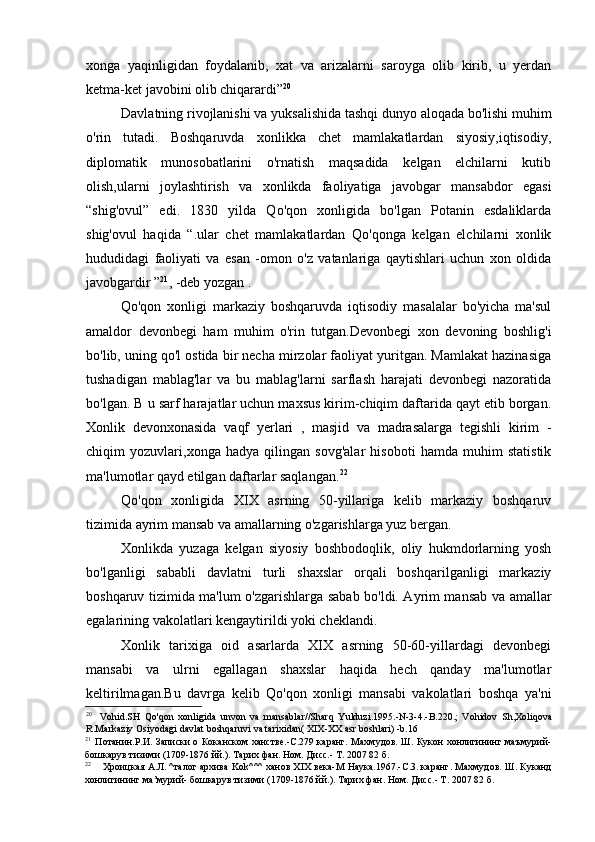 xonga   yaqinligidan   foydalanib,   xat   va   arizalarni   saroyga   olib   kirib,   u   yerdan
ketma-ket javobini olib chiqarardi” 20
Davlatning rivojlanishi va yuksalishida tashqi dunyo aloqada bo'lishi muhim
o'rin   tutadi.   Boshqaruvda   xonlikka   chet   mamlakatlardan   siyosiy,iqtisodiy,
diplomatik   munosobatlarini   o'rnatish   maqsadida   kelgan   elchilarni   kutib
olish,ularni   joylashtirish   va   xonlikda   faoliyatiga   javobgar   mansabdor   egasi
“shig'ovul”   edi.   1830   yilda   Qo'qon   xonligida   bo'lgan   Potanin   esdaliklarda
shig'ovul   haqida   “.ular   chet   mamlakatlardan   Qo'qonga   kelgan   elchilarni   xonlik
hududidagi   faoliyati   va   esan   -omon   o'z   vatanlariga   qaytishlari   uchun   xon   oldida
javobgardir ” 21
, -deb yozgan .
Qo'qon   xonligi   markaziy   boshqaruvda   iqtisodiy   masalalar   bo'yicha   ma'sul
amaldor   devonbegi   ham   muhim   o'rin   tutgan.Devonbegi   xon   devoning   boshlig'i
bo'lib, uning qo'l ostida bir necha mirzolar faoliyat yuritgan. Mamlakat hazinasiga
tushadigan   mablag'lar   va   bu   mablag'larni   sarflash   harajati   devonbegi   nazoratida
bo'lgan. B u sarf harajatlar uchun maxsus kirim-chiqim daftarida qayt etib borgan.
Xonlik   devonxonasida   vaqf   yerlari   ,   masjid   va   madrasalarga   tegishli   kirim   -
chiqim   yozuvlari,xonga   hadya   qilingan   sovg'alar   hisoboti   hamda   muhim   statistik
ma'lumotlar qayd etilgan daftarlar saqlangan. 22
Qo'qon   xonligida   XIX   asrning   50-yillariga   kelib   markaziy   boshqaruv
tizimida ayrim mansab va amallarning o'zgarishlarga yuz bergan.
Xonlikda   yuzaga   kelgan   siyosiy   boshbodoqlik,   oliy   hukmdorlarning   yosh
bo'lganligi   sababli   davlatni   turli   shaxslar   orqali   boshqarilganligi   markaziy
boshqaruv tizimida ma'lum o'zgarishlarga sabab bo'ldi. Ayrim mansab va amallar
egalarining vakolatlari kengaytirildi yoki cheklandi.
Xonlik   tarixiga   oid   asarlarda   XIX   asrning   50-60-yillardagi   devonbegi
mansabi   va   ulrni   egallagan   shaxslar   haqida   hech   qanday   ma'lumotlar
keltirilmagan.Bu   davrga   kelib   Qo'qon   xonligi   mansabi   vakolatlari   boshqa   ya'ni
20
Vohid.SH   Qo'qon   xonligida   unvon   va   mansablar//Sharq   Yulduzi.1995.-N-3-4.-B.220.;   Vohidov   Sh,Xoliqova
R.Markaziy Osiyodagi davlat boshqaruvi va tarixidan( XIX-XX asr boshlari) -b.16
21
Потанин.Р.И. Записки о Коканском ханстве.-С.279 каранг. Махмудов. Ш. Кукон хонлигининг маъмурий-
бошкарув тизими (1709-1876 йй.). Тарих фан. Ном. Дисс.- Т. 2007 82 б.
22
Хроицкая А.Л. ^талог aрхива  Kok ^^^ ханов XIX века- M  Наука.1967.-С.3. каранг. Махмудов. Ш. Куканд
хонлигининг ма’мурий- бошкарув тизими (1709-1876 йй.). Тарих фан. Ном. Дисс.- Т. 2007 82 б.
