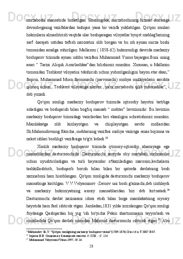23mirzaboshi   mansabida   biriktilgan.   Shuningdek,   mirzaboshining   hizmat   doirasiga
devonbegining   vazifalardan   tashqari   yana   bir   vazifa   yuklatilgan.   Qo'qon   xonlari
hokimlarni almashtirish vaqtida ular boshqaragan viloyatlar byujet mablag'larining
sarf   -harajati   ustidan   taftish   nazoratini   olib   borgan   va   bu   ish   aynan   mirza   boshi
tomonidan amalga oshirilgan. Mallaxon ( 1858-62) hukmronligi davrida markaziy
boshqaruv tizimida aynan ushbu vazifani Muhammad Yunus bajargan.Buni uning
asari   “   Tarixi   Aliquli   Amirlashkar”dan   bilishimiz   mumkin.   Xususan,   u   Mallaxin
tomonidan Toshkent viloyatini tekshirish uchun yuborilganligini bayon etar ekan,”
faqirni,   Muhammad   Muso   farmonachi   (parvonachi)   moliya   mulkiyalarin   sarishta
qilmoq uchun . Toshkent viloyatiga sikritor , ya'ni mirzaboshi qilib yuboradilar”, -
deb yozadi.
Qo'qon   xonligi   markaziy   boshqaruv   tizimida   iqtisodiy   hayotni   tartibga
soladigan va boshqarish bilan bog'liq mansab  “ mehtar” lavozimidir. Bu lavozim
markaziy boshqaruv tizimidagi vazirlardan biri ekanligini uchratishimiz mumkin.
Mamlakatga   olib   kirilayotgan   va   chiqilayotgan   savdo   mollaridan
Sh.Mahmudovning fikricha, mehtarning vazifasi moliya vaziriga emas.bojxona va
zakot ishlari boshlig'i vazifasiga to'g'ri keladi. 23
Xonlik   markaziy   boshqaruv   tizimida   ijtimoiy-iqtisodiy   ahamiyaga   ega
mansablardan   dasturxonchidir.   Dasturxonchi   saroyda   oliy   martabali   mehmonlar
uchun   uyushtiriladigan   va   turli   bayramlar   o'tkaziladigan   marosim,kechalarni
tashkillashtirib,   boshqarib   borish   bilan   bilan   bir   qatorda   davlatning   bosh
xazinaboni ham hisoblangan. Qo'qon xonligida dasturxonchi markaziy boshqaruv
mansabiiga kiritilgan. V.V.Velyaminov -Zernov uni bosh g'aznachi,deb izohlaydi
va   markaziy   hokimiyatning   asosiy   mansablaridan   biri   deb   ko'rsatadi. 24
Dasturxonchi   davlat   xazinasini   idora   etish   bilan   birga   mamlakatning   siyosiy
hayotida ham faol ishtirok etgan. Jumladan,1831 yilda imzolangan Qo'qon xonligi
foydasiga   Qashqardan   boj   yig   'ish   bo'yicha   Pekin   shartnomasini   tayyorlash   va
imzolashda   Qo'qon   davlati   nomidan   Mahmud   dasturxonchi   ishtirok   etgan. 25
  Abu
23
Mahmudov   Sh . Y . “ Qo ' qon   xonligining   ma ' muriy   boshqaruv   tizimi ”(1709-1876)  Diss . t . f . n - T :2007  B .85
24
Зернов В.В. Сведения о Кокандсом ханстве //.-СПб : -С .114
25
Muhammad   Yahyoxon // Vatan .1995.- N -16.
