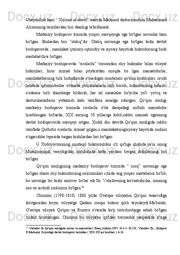 Ubaydulloh ham “ Xulosat ul-ahvol” asarida Mahmud dasturxonchini Muhammad
Alixonning vazirlaridan biri ekanligi ta'kidlanadi.
Markaziy   boshqaruv   tizimida   yuqori   mavqeyiga   ega   bo'lgan   unvonlar   ham
bo'lgan.   Shulardan   biri   “otaliq”dir.   Otaliq   unvoniga   ega   bo'lgan   kishi   davlat
boshqaruvida , mamlakat ijtimoiy-iqtisodiy va siyosiy hayotida hukmdorning bosh
maslahatchisi bo'lgan.
Markaziy   boshqaruvda   “risolachi”   tomonidan   oliy   hukmdor   bilan   viloyat
hokimlari,   biror   xizmat   bilan   poytaxtdan   uzoqda   bo   lgan   mansabdorlar,
mamlakatlarning turli hududlarida o'rnashgan muntazam qo'shin boshliqlari, urush
holatida   qo'mondonlar   o'rtasida   yozishmalarni   olib   borish,   hukmdorning   hohish-
irodasini   turli   shaxslarga   bildirish,   har   xil   masalalar   bo'yicha   yo'l-   yo'riq   va
dasturulamallarni   yetkazish   kabi   vazifarni   amalga   oshirgan.   Qo'qon   xonligi
markaziy   boshqaruv   tizimida   risolachi   o'rta   darajadagi   nufuzli   mansabdor
hisoblangan   bo'lsada,   XIX   asrning   50   yillariga   kelib,ushbu   mansab   egasining
davlat   boshqaruvida   mavqeyi   ortgan.   Xuddi   shu   davrda   Qo'qon   xonligida   ushbu
vazifada Qulbobo risolachi xizmat qilgan,u mamlakatningsiyosiy hayotida muhim
o'zgarishlar tepasida turgan kishilardan biri bo'lgan.
U   Xudoyorxonning   mustaqil   hukmronlikni   o'z   qo'liga   olishida,ya'ni   uning
Musulmonquli   vasiyligidan   qutulishida   katta   yordam   bergan   kishilarning   biri
bo'lgan.
Qo'qon   xonligining   markaziy   boshqaruv   tizimida   “   inoq”   unvoniga   ega
bo'lgan shaxs oliy hukmdorning mulozimlari ichida eng yuqori martabalisi bo'lib,
bu   unvonga   bir   kishi   sazovor   bo'lar   edi.Sh.   Vohidovning   ko'rsatishicha,   xonning
xos va sirdosh mulozimi bo'lgan. 26
Olimxon   (1798-1810)   1806   yilda   O'ratepa   viloyatini   Qo'qon   tasarrufiga
kiritganidan   keyin   viloyatga   Qadam   inoqni   hokim   qilib   tayinlaydi.Ma'lumki,
O'ratepa   viloyati   Qo'qon   va   Buxoro   o'rtasida   ko'p   tortishuvlarga   sabab   bo'lgan
hudud   hisoblangan.   Olimxon   bu   viloyatni   qo'ldan   bermaslik   maqsadida   o'ziga
26
Vohidov   Sh . Qo ' qon   xonligida   unvon   va   mansablar //   Sharq   yulduzi .1995.- N -3-4.- B .220.;   Vohidov   Sh .,  Xoliqova
R   Markaziy   Osiyodagi   davlat   boshqaruv   tarixidan  (  XIX - XX   asr   boshlari  ).- b .16
