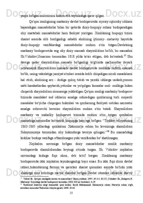 25yaqin bo'lgan mulozimini hokim etib tayinlashga qaror qilgan.
Qo'qon xonligining markaziy davlat boshqaruvida siyosiy-iqtisodiy ishlarni
bajaradigan   mansabdorlar   bilan   bir   qatorda   diniy-huquqiy   sohani   boshqaradigan
oliy   martabali   mansabdorlar   ham   faoliyat   yuritgan.   Xonlikning   huquqiy   tizimi
shariat   asosida   olib   borilganligi   sababli   aholining   ijtimoiy-   ma'naviy   hayotida
diniy-huquqiy   vazifalardagi   mansabdorlar   muhim   o'rin   tutgan.Davlatning
markaziy   boshqaruvida   eng   oliy   diniy   mansab   shayxulislom   bo'lib,   bu   mansabni
Sh.Vohidov,Umarxon   tomonidan   1818   yilda   ta'sis   etilgan,   deb   ko'rsatadi. 27
  Shu
davrga   qadar   shayxulislom   mansabi   bo'lganligi   to'g'risida   ma'lumotlar   deyarli
uchramaydi.Shayxulislom   mansabi   davlat   boshqaruvida   xonlikda   nufuzli   mansab
bo'lib, uning vakolatiga jamiyat a'zolari orasida kelib chiqadigan nizoli masalalarni
hal   etish,   aholining   arz   -   dodiga   quloq   tutish   va   yaxshi   ishlarga   undash,yomon
xatti-harakatlardan   qaytarish,yetimlar   va   yo'qolgan   kimsalar   mol-   mulkiga   hukm
chiqarish shayxulislom zimmasiga yuklatilgan.Qo'qon xonligi markaziy boshqaruv
tizimida   mamlakat   sud   ishlarini   amalga   oshiradigan   qozilarning   turli   mojaroli
masalalar   bo'yicha   chiqargan   hukmlari   va   qozilarning   faoliyati   ustidan   nazoratni
amalga   oshiruvchi   lavozim   shayxulislom   muhim   o'rin   tutadi.   Shayxulislom
markaziy   va   mahalliy   boshqaruvi   tizimida   muhim   o'rin   tutgan   qozikalon
mansabiga nomzodlar ko'rsatish huquqiga ham ega bo'lgan. “Toshket viloyatining
1863-1865   yillardagi   qozikaloni   Xakimxo'ja   eshon   bu   lavozimga   shaxulislom
Sulaymonxoja   tomonidan   oliy   hukmdorga   tavsiya   qilingan.” 28
  Bu   mansabdagi
kishliar boshqa vazifaga o'tkazilmagan yoki vazifasidan bo' shatilmagan.
Xojikalon   unvoniga   bo'lgan   diniy   mansabdorlar   xonlik   markaziy
boshqaruvda   shaxulislomdan   keyingi   o'rinda   turgan.   Sh.   Vohidov   xojikalon
unvonidagi   kishiga   fiqx   olimi,   deb   ta'rif   bergan.   Xonlikning   markaziy
boshqaruvida ikki xojikalon tayinlanganligi bejis emas.  Bu ikki  fiqx olimi davlat
ishlari,hukmdorning   farmon   va   qarorlari   shariat   qonunlari   asosida   bo'lishi   yoki
shariatga   mos   kelishiga   ma'sul   shaxslar   bo'lgan.Davlat   idoralari   ishlarida   sha'riy
27
Vohid . Sh .  Qo ' qon   xonligida   unvon   va   mansablar //  Sharq   yulduzi  .1995.- N -3-4.- B .222.; Vohidov   Sh ., Xoliqova . R .
Markaziy   Osiyodagi   davlat   boshqaruvi   tarixidan  ( XIX - XX   asr   boshlari ).- b .19
28
Toshkand   shahrini   ulug '   hurmatlik   qozi   kaloni   Sayid   Muhammad   Xakimxo ' ja   eshon   Norxo ' ja   eshon   o ' g ' li
ahvollari   xususida // Turkiston   viloyati   gazeti .1890.- N -46.