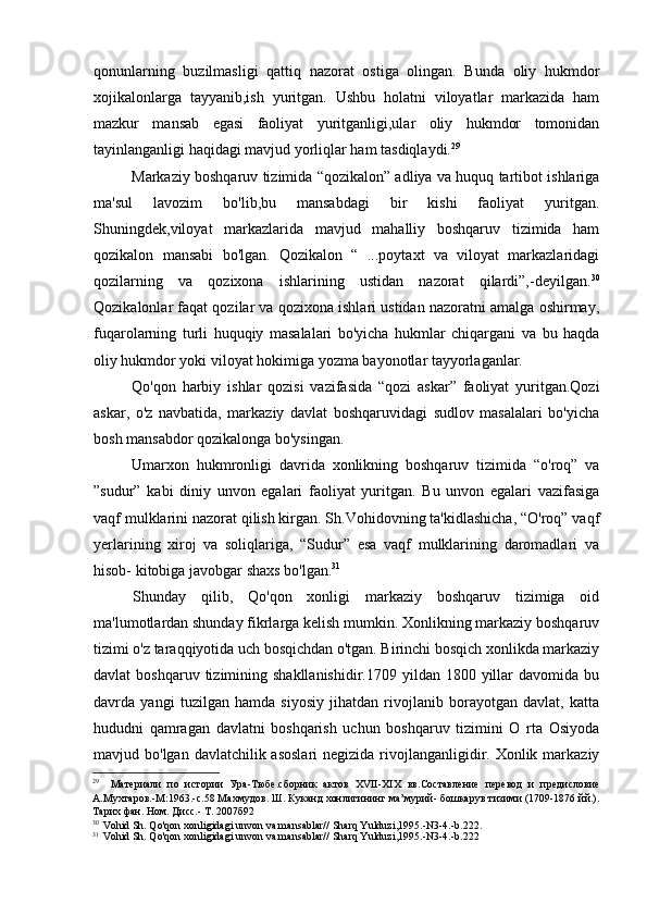 qonunlarning   buzilmasligi   qattiq   nazorat   ostiga   olingan.   Bunda   oliy   hukmdor
xojikalonlarga   tayyanib,ish   yuritgan.   Ushbu   holatni   viloyatlar   markazida   ham
mazkur   mansab   egasi   faoliyat   yuritganligi,ular   oliy   hukmdor   tomonidan
tayinlanganligi haqidagi mavjud yorliqlar ham tasdiqlaydi. 29
Markaziy boshqaruv tizimida “qozikalon” adliya va huquq tartibot ishlariga
ma'sul   lavozim   bo'lib,bu   mansabdagi   bir   kishi   faoliyat   yuritgan.
Shuningdek,viloyat   markazlarida   mavjud   mahalliy   boshqaruv   tizimida   ham
qozikalon   mansabi   bo'lgan.   Qozikalon   “   ...poytaxt   va   viloyat   markazlaridagi
qozilarning   va   qozixona   ishlarining   ustidan   nazorat   qilardi”,-deyilgan. 30
Qozikalonlar faqat qozilar va qozixona ishlari ustidan nazoratni amalga oshirmay,
fuqarolarning   turli   huquqiy   masalalari   bo'yicha   hukmlar   chiqargani   va   bu   haqda
oliy hukmdor yoki viloyat hokimiga yozma bayonotlar tayyorlaganlar.
Qo'qon   harbiy   ishlar   qozisi   vazifasida   “qozi   askar”   faoliyat   yuritgan.Qozi
askar,   o'z   navbatida,   markaziy   davlat   boshqaruvidagi   sudlov   masalalari   bo'yicha
bosh mansabdor qozikalonga bo'ysingan.
Umarxon   hukmronligi   davrida   xonlikning   boshqaruv   tizimida   “o'roq”   va
”sudur”   kabi   diniy   unvon   egalari   faoliyat   yuritgan.   Bu   unvon   egalari   vazifasiga
vaqf mulklarini nazorat qilish kirgan. Sh.Vohidovning ta'kidlashicha, “O'roq” vaqf
yerlarining   xiroj   va   soliqlariga,   “Sudur”   esa   vaqf   mulklarining   daromadlari   va
hisob- kitobiga javobgar shaxs bo'lgan. 31
Shunday   qilib,   Qo'qon   xonligi   markaziy   boshqaruv   tizimiga   oid
ma'lumotlardan shunday fikrlarga kelish mumkin. Xonlikning markaziy boshqaruv
tizimi o'z taraqqiyotida uch bosqichdan o'tgan. Birinchi bosqich xonlikda markaziy
davlat  boshqaruv  tizimining shakllanishidir.1709  yildan  1800 yillar  davomida  bu
davrda   yangi   tuzilgan   hamda   siyosiy   jihatdan   rivojlanib   borayotgan   davlat,   katta
hududni   qamragan   davlatni   boshqarish   uchun   boshqaruv   tizimini   O   rta   Osiyoda
mavjud bo'lgan davlatchilik asoslari  negizida rivojlanganligidir. Xonlik markaziy
29
Материали   по   истории   Ура-Тюбе.сборник   актов   XVII - XIX   вв.Составление   перевод   и   предисловие
А.Мухтаров.-М:1963.-с.58 Махмудов. Ш. Куканд хонлигининг ма’мурий- бошкарув тизими (1709-1876 йй.).
Тарих фан. Ном. Дисс.- Т. 2007б92
30
Vohid Sh. Qo'qon xonligidagi unvon va mansablar// Sharq Yulduzi,1995.-N3-4.-b.222.
31
Vohid Sh. Qo'qon xonligidagi unvon va mansablar// Sharq Yulduzi,1995.-N3-4.-b.222