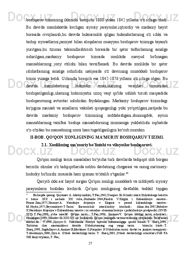 27boshqaruv tizimining ikkinchi bosqichi  1800 yidan 1842 yillarni o'z ichiga oladi.
Bu   davrda   mamlakatda   kechgan   siyosiy   jarayonlar,iqtisodiy   va   madaniy   hayot
borasida   rivojlanish,bu   davrda   hukmronlik   qilgan   hukmdorlarning   o'z   ichki   va
tashqi  siyosatlarini,jamiyat  bilan aloqalarini muayyan boshqaruv tizimiga tayanib
yuritgani,bu   tizimni   takomillashtirish   borasida   bir   qator   tadbirlarning   amalga
oshirilgani,markaziy   boshqaruv   tizimida   xonlikda   mavjud   bo'lmagan
mansablarning   joriy   etilishi   bilan   tavsiflanadi.   Bu   davrda   xonlikda   bir   qator
islohatlarning   amalga   oshirlishi   natijasida   o'z   davrining   murakkab   boshqaruv
tizimi yuzaga keldi. Uchinchi bosqich esa 1842-1876 yillarni o'z ichiga olgan. Bu
davrda   mamlakatning   hukmdor   emas,ularning   vasiylari   tomonidan
boshqarilganligi,ularning   hokimiyatni   uzoq   vaqt   qo'lda   ushlab   turish   maqsadida
boshqaruvning   avtoritar   uslubidan   foydalangan.   Markaziy   boshqaruv   tizimidagi
ko'pgina mansab va amallarni vakolati qisqarganligi yoki yo'qotilgani,natijada bu
davrda   markaziy   boshqaruv   tizimining   soddalashgani,shuningdek,   ayrim
mansablarning   vazifasi   boshqa   mansabdorning   zimmasiga   yuklatilishi   oqibatida
o'z-o'zidan bu mansabning nomi ham tugatilganligini ko'rish mumkin.
II-BOB. QO'QON XONLIGINING MA'MURIY BOSHQARUV TIZIMI.
2.1. Xonlikning ma'muriy bo'linishi va viloyatlar boshqaruvi.
Qo'qon xonligi tarixi masalalari bo'yicha turli davrlarda tadqiqot olib borgan
tarixchi olimlar o'z tadqiqotlarida ushbu davlatning chegarasi va uning ma'muriy-
hududiy bo'linishi xususida ham qisman to'xtalib o'tganlar. 32
Qariyib ikki asr hayot surgan Qo'qon xonligi murakkab va ziddiyatli siyosiy
jarayonlarni   boshdan   kechirdi.   Qo'qon   xonligining   dastlabki   tashkil   topgan
32
Bu haqida qarang. Qayumov A. Adabiy muhiti,-T:Fan,1961;Yusupov.Sh.Ocherki istorii Kulyabskogo bekstva
v   konse   XIX   i   nachalo   XX   veka,-Dushanbe:1964;Ploskix   V.Kirgizi   i   Kokandskoye   xanstvo.-
Frunze:Ilim,1977;Xasanov.A.   Narodniye   dvijeniya   v   Kirgizii   v   period   kokandskogo   xanstva.-
M.:Nayka,1977;Beysembiyev.T.Tarixi   Shaxruxi-kak   istoricheskiy   istochnik.-   Alma-Ata.1987;Bobekov
X.Narodniye dvijeniya v Kokandskom xanstve i ix sotsialno- ekonomicheskiye i politicheskiye predposilki (XVIII-
XIX)-T.:Fan,1990;   o'sha   muallif   .Qo'qon   tarixi.-   T:Fan,1996;   QosimovY.   Qo'qon   xonligi   tarixi   ocherklari.-
Namangan/;1994;Vohidov.Sh.XIX-XX   asr   boshlarida   Qo'qon   xonligida   tarixnavislikning   rivojlanishi.Tarixfanlari
doktori.dis.-   T:1998.;Ziyayev.X.   Turkistonda   Rossiya   tajovuzi   hukmronligiga   qarshi   kurash.-T:   Sharq,1998.;
Turkiston   chor   mustamlakasi   davrida   O'zbekistonning   eng   yangi   tarixi   .   birinchi   kitob.-T.:
Sharq,1998.;Sagdullayev.A.Aminov.B,Mavlonov.O,Norqulov   N.O'zbekiston   tarixi:   davlat   va   jamiyat   taraqqiyoti.-
T:Akademiya,2000.;Ziyo.A.   O'zbek   davlatchiligi   tarixi.-T.:   Sharq,2001.;O'zbek   davlatchiligi   ocherklari.O'zR   FA
SHI ilmiy to'plami,-T.:Fan,