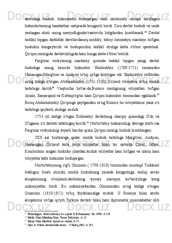 davridagi   hududi   hokimyatni   boshqargan   turli   salohiyatli   uzoqni   ko'zlagan
hukmdorlarning harakatlari natijasida kengayib bordi. Zero,davlat hududi va unda
yashagan   aholi   uning   mavjudliginiko'rsatuvchi   belgilardan   hisoblanadi. 33
  Davlat
tashkil topgan dastlabki davrlaridanoq moddiy, tabiiy homashyo manbayi bo'lgan
hududini   kengaytirish   va   boshqarishni   tashkil   etishga   katta   e'tibor   qaratiladi.
Qo'qon xonligida davlatchiligida ham bunga katta e'tibor berildi.
Farg'ona   vodiysining   markaziy   qismida   tashkil   topgan   yangi   davlat
hududiga   uning   birinchi   hukmdori   Shohruhbiy   (1709-1721)   tomonidan
Namangan,Marg'ilon va Andijon to'liq qo'lga kiritilgan edi. Shohruhbiy vafotidan
so'ng   taxtga   o'tirgan   Abduraximbiy   (1721-1733)   Xo'jand   viloyatini   to'liq   xonlik
tarkibiga   kiritdi 34
  Vaqtincha   bo'lsa-da,Buxoro   xonligining   viloyatlari   bo'lgan
Jizzax, Samarqand va Kattaqo'rg'on ham Qo'qon hukmdori tomonidan egallandi. 35
Biroq Abduraximbiy Qo'qonga qaytgandan so'ng Buxoro bu viloyatlarini yana o'z
tarkibiga qaytarib olishga erishdi.
1753   yil   taxtga   o'tigan   Erdonabiy   davlatning   sharqiy   qismidagi   O'sh   va
O'zganni o'z davlati tarkibigaq kiritdi. 36
 Norbo'tabiy hukmronligi davriga kelib esa
Farg'ona vodiysining deyarli barcha qismi Qo'qon xonligi hududi hisoblangan.
XIX   asr   boshlariga   qadar   xonlik   hududi   tarkibiga   Marg'ilon,   Andijon,
Namangan,   Xo'jand   kabi   yirik   viloyatlar   bilan   bir   qatorda   Chust,   Isfara,
Konibodom singari hududiy jihatdan kichik viloyatlar ham bo'lgan va ularni ham
viloyatlar kabi hokimlar boshqargan.
Norbo'tabiyning o'g'li Olimxon ( 1798-1810) tomonidan mustaqil Toshkent
bekligini   bosib   olinishi   xonlik   hududining   yanada   kengashiga,   tashqi   savdo
aloqalarining   rivojlanib,davlatning   siyosiy   mavqeyi   ko'tarilishiga   keng
imkoniyatlar   berdi.   Bu   imkoniyatlardan   Olimxondan   so'ng   taxtga   o'tirgan
Umarxon   (1810-1822)   to'liq   foydalanishga   erishdi.   U   Rossiya   bilan   savdo
aloqalarini   yo'lga   qo'yib,Turkiya   davlati   bilan   ham   diplomatik   munosabatlar   olib
33
Politologiya ./Pod redaksiey d.e.n.prof.G.B.Poluninoy.-M.:1998.-S.119
34
Mullo Olim Mahdum Hoji. Tarixi Turkiston. -b.13
35
Mirzo Olim Mushrif. Ansob us-salotin.-b.15.
36
Ziyo A.O'zbek davlatchilik tarixi.-: T.Sharq,2001.-b.291.