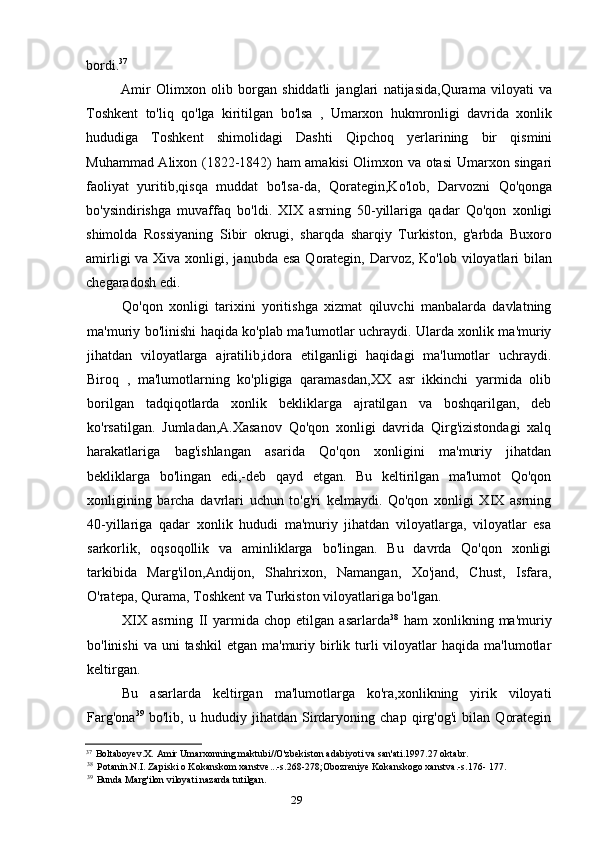 29bordi. 37
Amir   Olimxon   olib   borgan   shiddatli   janglari   natijasida,Qurama   viloyati   va
Toshkent   to'liq   qo'lga   kiritilgan   bo'lsa   ,   Umarxon   hukmronligi   davrida   xonlik
hududiga   Toshkent   shimolidagi   Dashti   Qipchoq   yerlarining   bir   qismini
Muhammad Alixon (1822-1842) ham amakisi Olimxon va otasi Umarxon singari
faoliyat   yuritib,qisqa   muddat   bo'lsa-da,   Qorategin,Ko'lob,   Darvozni   Qo'qonga
bo'ysindirishga   muvaffaq   bo'ldi.   XIX   asrning   50-yillariga   qadar   Qo'qon   xonligi
shimolda   Rossiyaning   Sibir   okrugi,   sharqda   sharqiy   Turkiston,   g'arbda   Buxoro
amirligi  va Xiva xonligi, janubda esa  Qorategin, Darvoz, Ko'lob viloyatlari  bilan
chegaradosh edi.
Qo'qon   xonligi   tarixini   yoritishga   xizmat   qiluvchi   manbalarda   davlatning
ma'muriy bo'linishi haqida ko'plab ma'lumotlar uchraydi. Ularda xonlik ma'muriy
jihatdan   viloyatlarga   ajratilib,idora   etilganligi   haqidagi   ma'lumotlar   uchraydi.
Biroq   ,   ma'lumotlarning   ko'pligiga   qaramasdan,XX   asr   ikkinchi   yarmida   olib
borilgan   tadqiqotlarda   xonlik   bekliklarga   ajratilgan   va   boshqarilgan,   deb
ko'rsatilgan.   Jumladan,A.Xasanov   Qo'qon   xonligi   davrida   Qirg'izistondagi   xalq
harakatlariga   bag'ishlangan   asarida   Qo'qon   xonligini   ma'muriy   jihatdan
bekliklarga   bo'lingan   edi,-deb   qayd   etgan.   Bu   keltirilgan   ma'lumot   Qo'qon
xonligining   barcha   davrlari   uchun   to'g'ri   kelmaydi.   Qo'qon   xonligi   XIX   asrning
40-yillariga   qadar   xonlik   hududi   ma'muriy   jihatdan   viloyatlarga,   viloyatlar   esa
sarkorlik,   oqsoqollik   va   aminliklarga   bo'lingan.   Bu   davrda   Qo'qon   xonligi
tarkibida   Marg'ilon,Andijon,   Shahrixon,   Namangan,   Xo'jand,   Chust,   Isfara,
O'ratepa, Qurama, Toshkent va Turkiston viloyatlariga bo'lgan.
XIX   asrning   II   yarmida   chop   etilgan   asarlarda 38
  ham   xonlikning   ma'muriy
bo'linishi   va uni   tashkil   etgan ma'muriy  birlik  turli  viloyatlar  haqida  ma'lumotlar
keltirgan.
Bu   asarlarda   keltirgan   ma'lumotlarga   ko'ra,xonlikning   yirik   viloyati
Farg'ona 39
  bo'lib,   u   hududiy   jihatdan   Sirdaryoning   chap   qirg'og'i   bilan   Qorategin
37
Boltaboyev.X. Amir Umarxonning maktubi//O'zbekiston adabiyoti va san'ati.1997.27 oktabr.
38
Potanin.N.I. Zapiski o Kokanskom xanstve...-s.268-278;Obozreniye Kokanskogo xanstva.-s.176- 177.
39
Bunda Marg'ilon viloyati nazarda tutilgan.