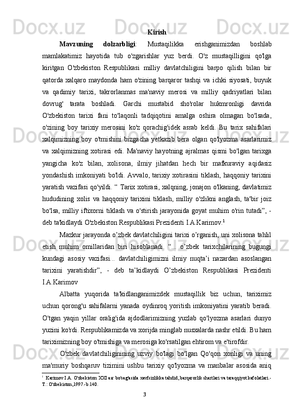 3 Kirish
Mavzuning   dolzarbligi :   Mustaqilikka   erishganimizdan   boshlab
mamlakatimiz   hayotida   tub   o'zgarishlar   yuz   berdi.   O'z   mustaqilligini   qo'lga
kiritgan   O'zbekiston   Respublikasi   milliy   davlatchiligini   barpo   qilish   bilan   bir
qatorda   xalqaro   maydonda   ham   o'zining   barqaror   tashqi   va   ichki   siyosati,   buyuk
va   qadimiy   tarixi,   takrorlanmas   ma'naviy   merosi   va   milliy   qadriyatlari   bilan
dovrug'   tarata   boshladi.   Garchi   mustabid   sho'rolar   hukmronligi   davrida
O'zbekiston   tarixi   fani   to'laqonli   tadqiqotini   amalga   oshira   olmagan   bo'lsada,
o'zining   boy   tarixiy   merosini   ko'z   qorachig'idek   asrab   keldi.   Bu   tarix   sahifalari
xalqimizning   boy   o'tmishini   bizgacha   yetkazib   bera   olgan   qo'lyozma   asarlarimiz
va   xalqimizning   xotirasi   edi.   Ma'naviy   hayotning   ajralmas   qismi   bo'lgan   tarixga
yangicha   ko'z   bilan,   xolisona,   ilmiy   jihatdan   hech   bir   mafkuraviy   aqidasiz
yondashish  imkoniyati   bo'ldi. Avvalo,  tarixiy  xotirasini  tiklash,  haqqoniy  tarixini
yaratish vazifasi qo'yildi. “ Tarix xotirasi, xalqning, jonajon o'lkaning, davlatimiz
hududining   xolis   va   haqqoniy   tarixini   tiklash,   milliy   o'zlikni   anglash,   ta'bir   joiz
bo'lsa,   milliy  iftixorni  tiklash  va   o'stirish  jarayonida  goyat  muhim   o'rin  tutadi”,  -
deb ta'kidlaydi O'zbekiston Respublikasi Prezidenti I.A.Karimov. 1
Mazkur jarayonda o’zbek davlatchiligini tarixi o’rganish, uni xolisona tahlil
etish   muhim   omillaridan   biri   hisoblanadi.   “...   o’zbek   tarixchilarining   bugungi
kundagi   asosiy   vazifasi...   davlatchiligimizni   ilmiy   nuqta’i   nazardan   asoslangan
tarixini   yaratishdir”,   -   deb   ta’kidlaydi   O’zbekiston   Respublikasi   Prezidenti
I.A.Karimov
Albatta   yuqorida   ta'kidlanganimizdek   mustaqillik   biz   uchun,   tariximiz
uchun   qorong'u   sahifalarni   yanada   oydinroq   yoritish   imkoniyatini   yaratib   beradi.
O'tgan   yaqin   yillar   oralig'ida   ajdodlarimizning   yuzlab   qo'lyozma   asarlari   dunyo
yuzini ko'rdi. Respublikamizda va xorijda minglab nusxalarda nashr etildi. Bu ham
tariximizning boy o'tmishiga va merosiga ko'rsatilgan ehtirom va e'tirofdir.
O'zbek   davlatchiliginining   uzviy   bo'lagi   bo'lgan   Qo'qon   xonligi   va   uning
ma'muriy   boshqaruv   tizimini   ushbu   tarixiy   qo'lyozma   va   manbalar   asosida   aniq
1
Karimov I.A. O'zbekiston XXI asr bo'sag'asida xavfsizlikka tahdid, barqarorlik shartlari va taraqqiyot kafolatlari.-
T.: O'zbekiston,1997.-b.140.