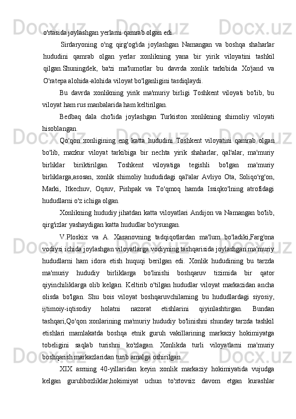 o'rtasida joylashgan yerlarni qamrab olgan edi.
Sirdaryoning   o'ng   qirg'og'ida   joylashgan   Namangan   va   boshqa   shaharlar
hududini   qamrab   olgan   yerlar   xonlikning   yana   bir   yirik   viloyatini   tashkil
qilgan.Shuningdek,   ba'zi   ma'lumotlar   bu   davrda   xonlik   tarkibida   Xo'jand   va
O'ratepa alohida-alohida viloyat bo'lganligini tasdiqlaydi.
Bu   davrda   xonlikning   yirik   ma'muriy   birligi   Toshkent   viloyati   bo'lib,   bu
viloyat ham rus manbalarida ham keltirilgan.
Bedbaq   dala   cho'lida   joylashgan   Turkiston   xonlikning   shimoliy   viloyati
hisoblangan.
Qo'qon   xonligining   eng   katta   hududini   Toshkent   viloyatini   qamrab   olgan
bo'lib,   mazkur   viloyat   tarkibiga   bir   nechta   yirik   shaharlar,   qal'alar,   ma'muriy
birliklar   biriktirilgan.   Toshkent   viloyatiga   tegishli   bo'lgan   ma'muriy
birliklarga,asosan,   xonlik   shimoliy   hududidagi   qal'alar   Avliyo   Ota,   Soliqo'rg'on,
Marki,   Itkechuv,   Oqsuv,   Pishpak   va   To'qmoq   hamda   Issiqko'lning   atrofidagi
hududlarni o'z ichiga olgan.
Xonlikning hududiy jihatdan katta viloyatlari Andijon va Namangan bo'lib,
qirg'izlar yashaydigan katta hududlar bo'ysungan.
V.Ploskix   va   A.   Xasanovning   tadqiqotlardan   ma'lum   bo'ladiki,Farg'ona
vodiysi ichida joylashgan viloyatlarga vodiyning tashqarisida joylashgan ma'muriy
hududlarni   ham   idora   etish   huquqi   berilgan   edi.   Xonlik   hududining   bu   tarzda
ma'muriy   hududiy   birliklarga   bo'linishi   boshqaruv   tizimida   bir   qator
qiyinchiliklarga   olib   kelgan.   Keltirib   o'tilgan   hududlar   viloyat   markazidan   ancha
olisda   bo'lgan.   Shu   bois   viloyat   boshqaruvchilarning   bu   hududlardagi   siyosiy,
ijtimoiy-iqtisodiy   holatni   nazorat   etishlarini   qiyinlashtirgan.   Bundan
tashqari,Qo'qon   xonlarining   ma'muriy   hududiy   bo'linishni   shunday   tarzda   tashkil
etishlari   mamlakatda   boshqa   etnik   guruh   vakillarining   markaziy   hokimiyatga
tobeligini   saqlab   turishni   ko'zlagan.   Xonlikda   turli   viloyatlarni   ma'muriy
boshqarish markazlaridan turib amalga oshirilgan.
XIX   asrning   40-yillaridan   keyin   xonlik   markaziy   hokimiyatida   vujudga
kelgan   guruhbozliklar,hokimiyat   uchun   to'xtovsiz   davom   etgan   kurashlar