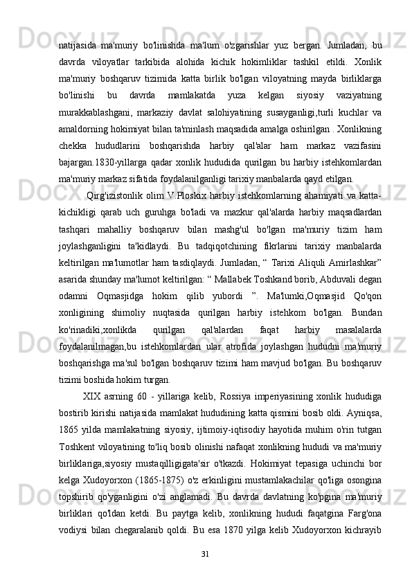 31natijasida   ma'muriy   bo'linishda   ma'lum   o'zgarishlar   yuz   bergan.   Jumladan,   bu
davrda   viloyatlar   tarkibida   alohida   kichik   hokimliklar   tashkil   etildi.   Xonlik
ma'muriy   boshqaruv   tizimida   katta   birlik   bo'lgan   viloyatning   mayda   birliklarga
bo'linishi   bu   davrda   mamlakatda   yuza   kelgan   siyosiy   vaziyatning
murakkablashgani,   markaziy   davlat   salohiyatining   susayganligi,turli   kuchlar   va
amaldorning hokimiyat bilan ta'minlash maqsadida amalga oshirilgan . Xonlikning
chekka   hududlarini   boshqarishda   harbiy   qal'alar   ham   markaz   vazifasini
bajargan.1830-yillarga   qadar   xonlik   hududida   qurilgan   bu   harbiy   istehkomlardan
ma'muriy markaz sifatida foydalanilganligi tarixiy manbalarda qayd etilgan.
  Qirg'izistonlik   olim   V.Ploskix   harbiy   istehkomlarning   ahamiyati   va   katta-
kichikligi   qarab   uch   guruhga   bo'ladi   va   mazkur   qal'alarda   harbiy   maqsadlardan
tashqari   mahalliy   boshqaruv   bilan   mashg'ul   bo'lgan   ma'muriy   tizim   ham
joylashganligini   ta'kidlaydi.   Bu   tadqiqotchining   fikrlarini   tarixiy   manbalarda
keltirilgan  ma'lumotlar  ham   tasdiqlaydi.  Jumladan,  “ Tarixi  Aliquli  Amirlashkar”
asarida shunday ma'lumot keltirilgan: “ Mallabek Toshkand borib, Abduvali degan
odamni   Oqmasjidga   hokim   qilib   yubordi   ”.   Ma'lumki,Oqmasjid   Qo'qon
xonligining   shimoliy   nuqtasida   qurilgan   harbiy   istehkom   bo'lgan.   Bundan
ko'rinadiki,xonlikda   qurilgan   qal'alardan   faqat   harbiy   masalalarda
foydalanilmagan,bu   istehkomlardan   ular   atrofida   joylashgan   hududni   ma'muriy
boshqarishga ma'sul bo'lgan boshqaruv tizimi ham mavjud bo'lgan. Bu boshqaruv
tizimi boshida hokim turgan.
XIX   asrning   60   -   yillariga   kelib,   Rossiya   imperiyasining   xonlik   hududiga
bostirib kirishi natijasida mamlakat hududining katta qismini bosib oldi. Ayniqsa,
1865   yilda   mamlakatning   siyosiy,   ijtimoiy-iqtisodiy   hayotida   muhim   o'rin   tutgan
Toshkent viloyatining to'liq bosib olinishi nafaqat xonlikning hududi va ma'muriy
birliklariga,siyosiy   mustaqilligigata'sir   o'tkazdi.   Hokimiyat   tepasiga   uchinchi   bor
kelga Xudoyorxon (1865-1875)  o'z erkinligini  mustamlakachilar  qo'liga osongina
topshirib   qo'yganligini   o'zi   anglamadi.   Bu   davrda   davlatning   ko'pgina   ma'muriy
birliklari   qo'ldan   ketdi.   Bu   paytga   kelib,   xonlikning   hududi   faqatgina   Farg'ona
vodiysi   bilan   chegaralanib   qoldi.   Bu   esa   1870   yilga   kelib   Xudoyorxon   kichrayib