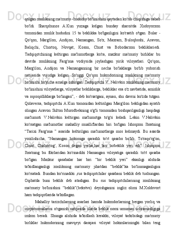 qolgan xonlikning ma'muriy -hududiy bo'linishini qaytadan ko'rib chiqishiga sabab
bo'ldi.   Sharqshunos   A.Kun   yuzaga   kelgan   bunday   sharoitda   Xudoyorxon
tomonidan   xonlik   hududini   15   ta   beklikka   bo'lganligini   ko'rsatib   o'tgan.   Bular   -
Qo'qon,   Marg'ilon,   Andijon,   Namangan,   So'x,   Maxram,   Buloqboshi,   Aravon,
Baliqchi,   Chortoq,   Novqat,   Koson,   Chust   va   Bobodarxon   bekliklariedi.
Tadqiqotchining   keltirgan   ma'lumotlarga   ko'ra,   mazkur   ma'muriy   birliklar   bu
davrda   xonlikning   Farg'ona   vodiysida   joylashgan   yirik   viloyatlari.   Qo'qon,
Marg'ilon,   Andijon   va   Namanganning   bir   necha   bo'laklarga   bo'lib   yuborish
natijasida   vujudga   kelgan.   So'nggi   Qo'qon   hukmdorining   xonlikning   ma'muriy
bo'linishi bo'yicha amalga oshirgan. Tadqiqotchi V. Nalivkin xonlikning ma'muriy
bo'linishini viloyatlarga, viloyatlar bekliklarga, bekliklar esa o'z navbatida, aminlik
va oqsoqolliklarga bo'lingan”, -  deb ko'rsatgani,  aynan, shu  davrni  ko'zda  tutgan.
Qolaversa,   tadqiqotchi   A.Kun   tomonidan   keltirilgan   Marg'ilon   bekligidan   ajratib
olingan   Aravon   Sulton   Murodbekning   o'g'li   tomonidan   boshqarilganligi   haqidagi
ma'lumoti   V.Nalivkin   keltirgan   ma'lumotga   to'g'ri   keladi.   Lekin   V.Nalivkin
ko'rsatgan   ma'lumotlar   mahalliy   mualliflardan   biri   bo'lgan   Ishoqxon   Ibratning
“Tarixi   Farg'ona   ”   asarida   keltirilgan   ma'lumotlarga   mos   kelmaydi.   Bu   asarda
yozilishicha,   “Namangan   hokimiga   qarashli   to'rt   qasabo   bo'lib,   To'raqo'rg'on,
Chust,   Chahortog',   Koson   degan   yerlar,har   biri   birbeklik   yeri   edi”.   Ishoqxon
Ibratning   bu   fikrlaridan   ko'rinadiki   Namangan   viloyatiga   qarashli   to'rt   qasaba
bo'lgan.   Mazkur   qasabalar   har   biri   “bir   beklik   yeri”   ekanligi   alohida
ta'kidlanganligi   xonlikning   ma'muriy   jihatdan   “beklik”ka   bo'linmaganligini
ko'rsatadi.   Bundan   ko'rinadiki   ,rus   tadqiqotchilar   qasabani   beklik   deb   tushungan.
Oqibatda   buni   beklik   deb   atashgan.   Bu   rus   tadqiqotchilarining   xonlikning
ma'muriy   bo'linishini   “beklik”(bekstvo)   deyishganini   ingliz   olimi   M.Xoldsvort
ham tadqiqotlarida ta'kidlagan.  
Mahalliy   tarixchilarning   asarlari   hamda   hukmdorlarning   bergan   yorliq   va
inoyatnomalarini o'rganish natijasida ularda beklik nomi umuman uchramasligiga
imkon   beradi.   Shunga   alohida   ta'kidlash   kerakki,   viloyat   tarkibidagi   ma'muriy
birliklar   hukmdorining   mavqeyi   darajasi   viloyat   hokimlariningki   bilan   teng