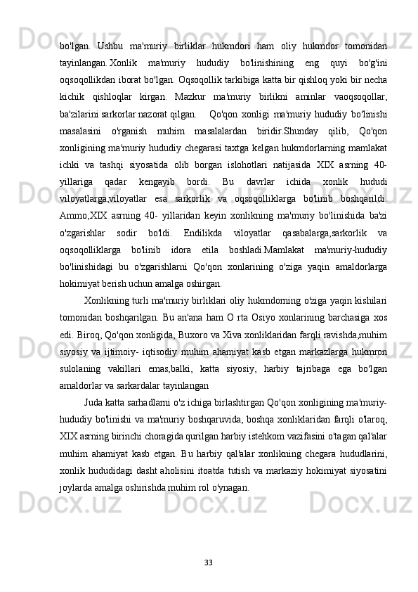 33bo'lgan.   Ushbu   ma'muriy   birliklar   hukmdori   ham   oliy   hukmdor   tomonidan
tayinlangan. Xonlik   ma'muriy   hududiy   bo'linishining   eng   quyi   bo'g'ini
oqsoqollikdan iborat bo'lgan. Oqsoqollik tarkibiga katta bir qishloq yoki bir necha
kichik   qishloqlar   kirgan.   Mazkur   ma'muriy   birlikni   aminlar   vaoqsoqollar,
ba'zilarini sarkorlar nazorat qilgan. Qo'qon   xonligi   ma'muriy   hududiy   bo'linishi
masalasini   o'rganish   muhim   masalalardan   biridir.Shunday   qilib,   Qo'qon
xonligining ma'muriy hududiy chegarasi taxtga kelgan hukmdorlarning mamlakat
ichki   va   tashqi   siyosatida   olib   borgan   islohotlari   natijasida   XIX   asrning   40-
yillariga   qadar   kengayib   bordi.   Bu   davrlar   ichida   xonlik   hududi
viloyatlarga,viloyatlar   esa   sarkorlik   va   oqsoqolliklarga   bo'linib   boshqarildi.
Ammo,XIX   asrning   40-   yillaridan   keyin   xonlikning   ma'muriy   bo'linishida   ba'zi
o'zgarishlar   sodir   bo'ldi.   Endilikda   viloyatlar   qasabalarga,sarkorlik   va
oqsoqolliklarga   bo'linib   idora   etila   boshladi.Mamlakat   ma'muriy-hududiy
bo'linishidagi   bu   o'zgarishlarni   Qo'qon   xonlarining   o'ziga   yaqin   amaldorlarga
hokimiyat berish uchun amalga oshirgan.
Xonlikning turli ma'muriy birliklari oliy hukmdorning o'ziga yaqin kishilari
tomonidan   boshqarilgan.   Bu   an'ana   ham   O   rta   Osiyo   xonlarining   barchasiga   xos
edi. Biroq, Qo'qon xonligida, Buxoro va Xiva xonliklaridan farqli ravishda,muhim
siyosiy   va   ijtimoiy-   iqtisodiy   muhim   ahamiyat   kasb   etgan   markazlarga   hukmron
sulolaning   vakillari   emas,balki,   katta   siyosiy,   harbiy   tajribaga   ega   bo'lgan
amaldorlar va sarkardalar tayinlangan
Juda katta sarhadlarni o'z ichiga birlashtirgan Qo'qon xonligining ma'muriy-
hududiy bo'linishi va ma'muriy boshqaruvida, boshqa xonliklaridan farqli o'laroq,
XIX asrning birinchi choragida qurilgan harbiy istehkom vazifasini o'tagan qal'alar
muhim   ahamiyat   kasb   etgan.   Bu   harbiy   qal'alar   xonlikning   chegara   hududlarini,
xonlik  hududidagi   dasht  aholisini   itoatda   tutish   va  markaziy  hokimiyat   siyosatini
joylarda amalga oshirishda muhim rol o'ynagan.