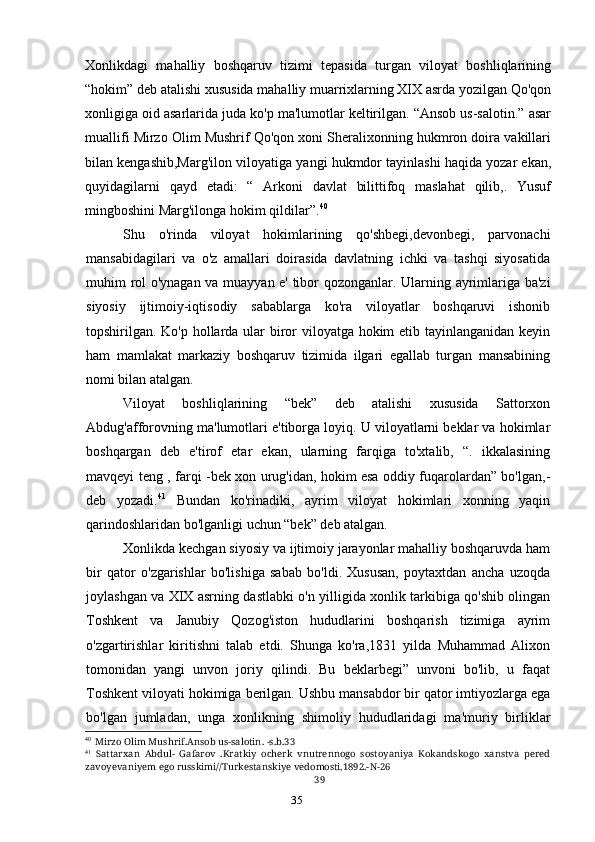 35Xonlikdagi   mahalliy   boshqaruv   tizimi   tepasida   turgan   viloyat   boshliqlarining
“hokim” deb atalishi xususida mahalliy muarrixlarning XIX asrda yozilgan Qo'qon
xonligiga oid asarlarida juda ko'p ma'lumotlar keltirilgan. “Ansob us-salotin.” asar
muallifi Mirzo Olim Mushrif Qo'qon xoni Sheralixonning hukmron doira vakillari
bilan kengashib,Marg'ilon viloyatiga yangi hukmdor tayinlashi haqida yozar ekan,
quyidagilarni   qayd   etadi:   “   Arkoni   davlat   bilittifoq   maslahat   qilib,.   Yusuf
mingboshini Marg'ilonga hokim qildilar”. 40
Shu   o'rinda   viloyat   hokimlarining   qo'shbegi,devonbegi,   parvonachi
mansabidagilari   va   o'z   amallari   doirasida   davlatning   ichki   va   tashqi   siyosatida
muhim rol o'ynagan va muayyan e' tibor qozonganlar. Ularning ayrimlariga ba'zi
siyosiy   ijtimoiy-iqtisodiy   sabablarga   ko'ra   viloyatlar   boshqaruvi   ishonib
topshirilgan. Ko'p hollarda ular  biror viloyatga hokim  etib tayinlanganidan keyin
ham   mamlakat   markaziy   boshqaruv   tizimida   ilgari   egallab   turgan   mansabining
nomi bilan atalgan.
Viloyat   boshliqlarining   “bek”   deb   atalishi   xususida   Sattorxon
Abdug'afforovning ma'lumotlari e'tiborga loyiq. U viloyatlarni beklar va hokimlar
boshqargan   deb   e'tirof   etar   ekan,   ularning   farqiga   to'xtalib,   “.   ikkalasining
mavqeyi teng , farqi -bek xon urug'idan, hokim esa oddiy fuqarolardan” bo'lgan,-
deb   yozadi. 41
  Bundan   ko'rinadiki,   ayrim   viloyat   hokimlari   xonning   yaqin
qarindoshlaridan bo'lganligi uchun “bek” deb atalgan.
Xonlikda kechgan siyosiy va ijtimoiy jarayonlar mahalliy boshqaruvda ham
bir   qator   o'zgarishlar   bo'lishiga   sabab   bo'ldi.   Xususan,   poytaxtdan   ancha   uzoqda
joylashgan va XIX asrning dastlabki o'n yilligida xonlik tarkibiga qo'shib olingan
Toshkent   va   Janubiy   Qozog'iston   hududlarini   boshqarish   tizimiga   ayrim
o'zgartirishlar   kiritishni   talab   etdi.   Shunga   ko'ra,1831   yilda   Muhammad   Alixon
tomonidan   yangi   unvon   joriy   qilindi.   Bu   beklarbegi”   unvoni   bo'lib,   u   faqat
Toshkent viloyati hokimiga berilgan. Ushbu mansabdor bir qator imtiyozlarga ega
bo'lgan   jumladan,   unga   xonlikning   shimoliy   hududlaridagi   ma'muriy   birliklar
40
Mirzo Olim Mushrif.Ansob us-salotin. -s.b.33
41
Sattarxan   Abdul-   Gafarov   .Kratkiy   ocherk   vnutrennogo   sostoyaniya   Kokandskogo   xanstva   pered
zavoyevaniyem ego russkimi//Turkestanskiye vedomosti,1892.-N-26
39