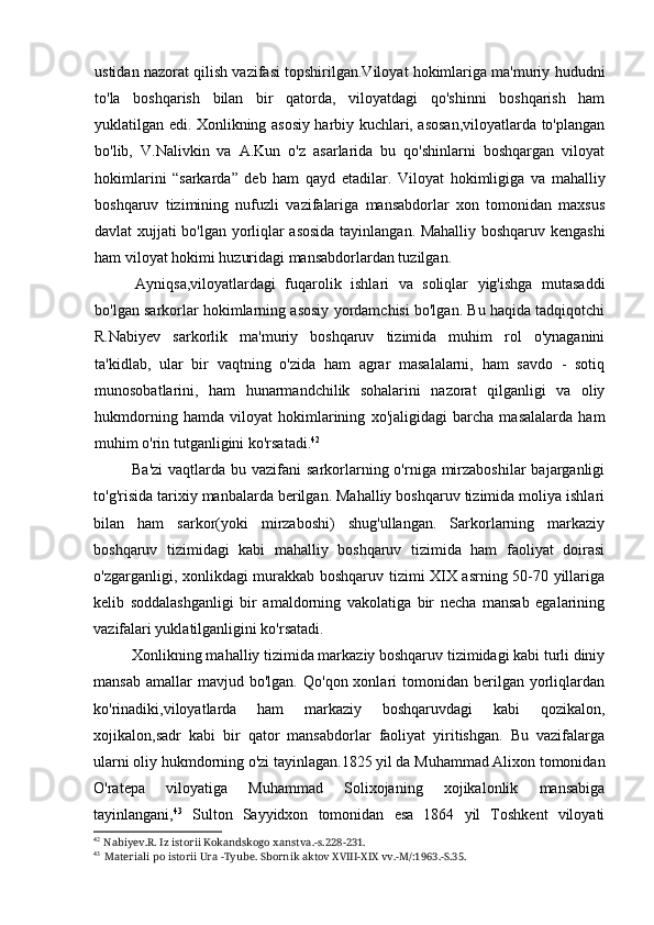 ustidan nazorat qilish vazifasi topshirilgan.Viloyat hokimlariga ma'muriy hududni
to'la   boshqarish   bilan   bir   qatorda,   viloyatdagi   qo'shinni   boshqarish   ham
yuklatilgan edi. Xonlikning asosiy harbiy kuchlari, asosan,viloyatlarda to'plangan
bo'lib,   V.Nalivkin   va   A.Kun   o'z   asarlarida   bu   qo'shinlarni   boshqargan   viloyat
hokimlarini   “sarkarda”   deb   ham   qayd   etadilar.   Viloyat   hokimligiga   va   mahalliy
boshqaruv   tizimining   nufuzli   vazifalariga   mansabdorlar   xon   tomonidan   maxsus
davlat xujjati bo'lgan yorliqlar asosida tayinlangan. Mahalliy boshqaruv kengashi
ham viloyat hokimi huzuridagi mansabdorlardan tuzilgan.
Ayniqsa,viloyatlardagi   fuqarolik   ishlari   va   soliqlar   yig'ishga   mutasaddi
bo'lgan sarkorlar hokimlarning asosiy yordamchisi bo'lgan. Bu haqida tadqiqotchi
R.Nabiyev   sarkorlik   ma'muriy   boshqaruv   tizimida   muhim   rol   o'ynaganini
ta'kidlab,   ular   bir   vaqtning   o'zida   ham   agrar   masalalarni,   ham   savdo   -   sotiq
munosobatlarini,   ham   hunarmandchilik   sohalarini   nazorat   qilganligi   va   oliy
hukmdorning   hamda   viloyat   hokimlarining   xo'jaligidagi   barcha   masalalarda   ham
muhim o'rin tutganligini ko'rsatadi. 42
Ba'zi  vaqtlarda  bu vazifani  sarkorlarning o'rniga mirzaboshilar  bajarganligi
to'g'risida tarixiy manbalarda berilgan. Mahalliy boshqaruv tizimida moliya ishlari
bilan   ham   sarkor(yoki   mirzaboshi)   shug'ullangan.   Sarkorlarning   markaziy
boshqaruv   tizimidagi   kabi   mahalliy   boshqaruv   tizimida   ham   faoliyat   doirasi
o'zgarganligi, xonlikdagi murakkab boshqaruv tizimi XIX asrning 50-70 yillariga
kelib   soddalashganligi   bir   amaldorning   vakolatiga   bir   necha   mansab   egalarining
vazifalari yuklatilganligini ko'rsatadi.
Xonlikning mahalliy tizimida markaziy boshqaruv tizimidagi kabi turli diniy
mansab   amallar  mavjud  bo'lgan.   Qo'qon  xonlari   tomonidan   berilgan  yorliqlardan
ko'rinadiki,viloyatlarda   ham   markaziy   boshqaruvdagi   kabi   qozikalon,
xojikalon,sadr   kabi   bir   qator   mansabdorlar   faoliyat   yiritishgan.   Bu   vazifalarga
ularni oliy hukmdorning o'zi tayinlagan.1825 yil da Muhammad Alixon tomonidan
O'ratepa   viloyatiga   Muhammad   Solixojaning   xojikalonlik   mansabiga
tayinlangani, 43
  Sulton   Sayyidxon   tomonidan   esa   1864   yil   Toshkent   viloyati
42
Nabiyev.R. Iz istorii Kokandskogo xanstva.-s.228-231.
43
Materiali po istorii Ura -Tyube. Sbornik aktov XVIII-XIX vv.-M/:1963.-S.35.