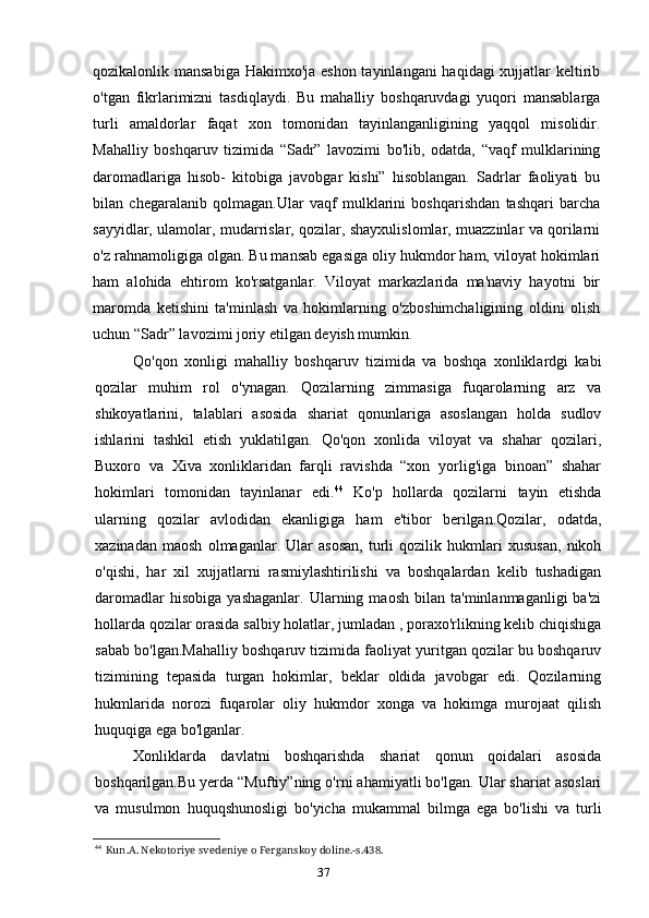 37qozikalonlik mansabiga Hakimxo'ja eshon tayinlangani haqidagi  xujjatlar keltirib
o'tgan   fikrlarimizni   tasdiqlaydi.   Bu   mahalliy   boshqaruvdagi   yuqori   mansablarga
turli   amaldorlar   faqat   xon   tomonidan   tayinlanganligining   yaqqol   misolidir.
Mahalliy   boshqaruv   tizimida   “Sadr”   lavozimi   bo'lib,   odatda,   “vaqf   mulklarining
daromadlariga   hisob-   kitobiga   javobgar   kishi”   hisoblangan.   Sadrlar   faoliyati   bu
bilan   chegaralanib   qolmagan.Ular   vaqf   mulklarini   boshqarishdan   tashqari   barcha
sayyidlar, ulamolar, mudarrislar, qozilar, shayxulislomlar, muazzinlar va qorilarni
o'z rahnamoligiga olgan. Bu mansab egasiga oliy hukmdor ham, viloyat hokimlari
ham   alohida   ehtirom   ko'rsatganlar.   Viloyat   markazlarida   ma'naviy   hayotni   bir
maromda   ketishini   ta'minlash   va   hokimlarning   o'zboshimchaligining   oldini   olish
uchun “Sadr” lavozimi joriy etilgan deyish mumkin.
Qo'qon   xonligi   mahalliy   boshqaruv   tizimida   va   boshqa   xonliklardgi   kabi
qozilar   muhim   rol   o'ynagan.   Qozilarning   zimmasiga   fuqarolarning   arz   va
shikoyatlarini,   talablari   asosida   shariat   qonunlariga   asoslangan   holda   sudlov
ishlarini   tashkil   etish   yuklatilgan.   Qo'qon   xonlida   viloyat   va   shahar   qozilari,
Buxoro   va   Xiva   xonliklaridan   farqli   ravishda   “xon   yorlig'iga   binoan”   shahar
hokimlari   tomonidan   tayinlanar   edi. 44
  Ko'p   hollarda   qozilarni   tayin   etishda
ularning   qozilar   avlodidan   ekanligiga   ham   e'tibor   berilgan.Qozilar,   odatda,
xazinadan   maosh   olmaganlar.   Ular   asosan,   turli   qozilik   hukmlari   xususan,   nikoh
o'qishi,   har   xil   xujjatlarni   rasmiylashtirilishi   va   boshqalardan   kelib   tushadigan
daromadlar   hisobiga   yashaganlar.   Ularning  maosh   bilan   ta'minlanmaganligi   ba'zi
hollarda qozilar orasida salbiy holatlar, jumladan , poraxo'rlikning kelib chiqishiga
sabab bo'lgan.Mahalliy boshqaruv tizimida faoliyat yuritgan qozilar bu boshqaruv
tizimining   tepasida   turgan   hokimlar,   beklar   oldida   javobgar   edi.   Qozilarning
hukmlarida   norozi   fuqarolar   oliy   hukmdor   xonga   va   hokimga   murojaat   qilish
huquqiga ega bo'lganlar.
Xonliklarda   davlatni   boshqarishda   shariat   qonun   qoidalari   asosida
boshqarilgan.Bu yerda “Muftiy”ning o'rni ahamiyatli bo'lgan. Ular shariat asoslari
va   musulmon   huquqshunosligi   bo'yicha   mukammal   bilmga   ega   bo'lishi   va   turli
44
Kun.A. Nekotoriye svedeniye o Ferganskoy doline.-s.438.