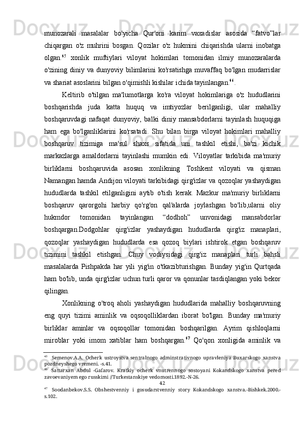 munozarali   masalalar   bo'yicha   Qur'oni   karim   vaxadislar   asosida   “fatvo”lar
chiqargan   o'z   muhrini   bosgan.   Qozilar   o'z   hukmini   chiqarishda   ularni   inobatga
olgan. 45
  xonlik   muftiylari   viloyat   hokimlari   tomonidan   ilmiy   munozaralarda
o'zining   diniy   va   dunyoviy   bilimlarini   ko'rsatishga   muvaffaq   bo'lgan   mudarrislar
va shariat asoslarini bilgan o'qimishli kishilar ichida tayinlangan. 46
.
Keltirib   o'tilgan   ma'lumotlarga   ko'ra   viloyat   hokimlariga   o'z   hududlarini
boshqarishda   juda   katta   huquq   va   imtiyozlar   berilganligi,   ular   mahalliy
boshqaruvdagi   nafaqat   dunyoviy,   balki   diniy   mansabdorlarni   tayinlash   huquqiga
ham   ega   bo'lganliklarini   ko'rsatadi.   Shu   bilan   birga   viloyat   hokimlari   mahalliy
boshqaruv   tizimiga   ma'sul   shaxs   sifatida   uni   tashkil   etishi,   ba'zi   kichik
markazlarga   amaldorlarni   tayinlashi   mumkin   edi.   Viloyatlar   tarkibida   ma'muriy
birliklarni   boshqaruvida   asosan   xonlikning   Toshkent   viloyati   va   qisman
Namangan hamda Andijon viloyati tarkibidagi qirg'izlar va qozoqlar yashaydigan
hududlarda   tashkil   etilganligini   aytib   o'tish   kerak.   Mazkur   ma'muriy   birliklarni
boshqaruv   qarorgohi   harbiy   qo'rg'on   qal'alarda   joylashgan   bo'lib,ularni   oliy
hukmdor   tomonidan   tayinlangan   “dodhoh”   unvonidagi   mansabdorlar
boshqargan.Dodgohlar   qirg'izlar   yashaydigan   hududlarda   qirg'iz   manaplari,
qozoqlar   yashaydigan   hududlarda   esa   qozoq   biylari   ishtirok   etgan   boshqaruv
tizimini   tashkil   etishgan.   Chuy   vodiysidagi   qirg'iz   manaplari   turli   bahsli
masalalarda   Pishpakda   har   yili   yig'in   o'tkazibturishgan.   Bunday   yig'in   Qurtqada
ham bo'lib, unda qirg'izlar uchun turli qaror va qonunlar tasdiqlangan yoki bekor
qilingan.
Xonlikning   o'troq   aholi   yashaydigan   hududlarida   mahalliy   boshqaruvning
eng   quyi   tizimi   aminlik   va   oqsoqolliklardan   iborat   bo'lgan.   Bunday   ma'muriy
birliklar   aminlar   va   oqsoqollar   tomonidan   boshqarilgan.   Ayrim   qishloqlarni
miroblar   yoki   imom   xatiblar   ham   boshqargan. 47
  Qo'qon   xonligida   aminlik   va
45
Semenov.A.A.   Ocherk   ustroystva   sentralnogo   adminstrativnogo   upravleniya   Buxarskogo   xanstva
pozdneyshego vremeni. -s.41.
46
Sattarxan   Abdul   -Gafarov.   Kratkiy   ocherk   vnutrennogo   sostoyani   Kokandskogo   xanstva   pered
zavoevaniyem ego russkimi //Turkestanskiye vedomosti.1892.-N-26.
42
47
Soodanbekov.S.S.   Obshestvenniy   i   gosudarstvenniy   story   Kokandskogo   xanstva.-Bishkek.2000.-
s.102.