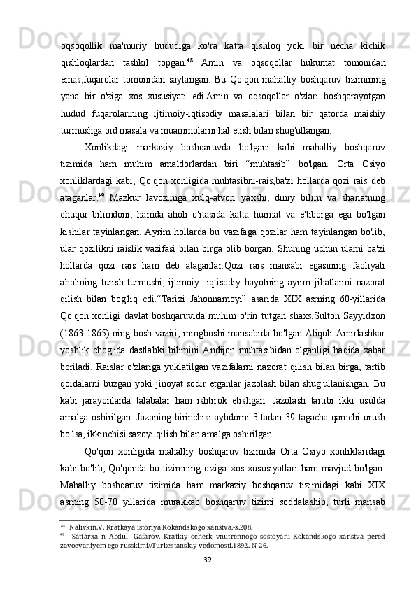 39oqsoqollik   ma'muriy   hududiga   ko'ra   katta   qishloq   yoki   bir   necha   kichik
qishloqlardan   tashkil   topgan. 48
  Amin   va   oqsoqollar   hukumat   tomonidan
emas,fuqarolar   tomonidan   saylangan.   Bu   Qo'qon   mahalliy   boshqaruv   tizimining
yana   bir   o'ziga   xos   xususiyati   edi.Amin   va   oqsoqollar   o'zlari   boshqarayotgan
hudud   fuqarolarining   ijtimoiy-iqtisodiy   masalalari   bilan   bir   qatorda   maishiy
turmushga oid masala va muammolarni hal etish bilan shug'ullangan.
Xonlikdagi   markaziy   boshqaruvda   bo'lgani   kabi   mahalliy   boshqaruv
tizimida   ham   muhim   amaldorlardan   biri   “muhtasib”   bo'lgan.   Orta   Osiyo
xonliklardagi   kabi,   Qo'qon   xonligida   muhtasibni-rais,ba'zi   hollarda   qozi   rais   deb
ataganlar. 49
  Mazkur   lavozimga   xulq-atvori   yaxshi,   diniy   bilim   va   shariatning
chuqur   bilimdoni,   hamda   aholi   o'rtasida   katta   hurmat   va   e'tiborga   ega   bo'lgan
kishilar   tayinlangan.   Ayrim   hollarda   bu   vazifaga   qozilar   ham   tayinlangan   bo'lib,
ular  qozilikni  raislik  vazifasi   bilan  birga  olib  borgan.  Shuning  uchun  ularni  ba'zi
hollarda   qozi   rais   ham   deb   ataganlar.Qozi   rais   mansabi   egasining   faoliyati
aholining   turish   turmushi,   ijtimoiy   -iqtisodiy   hayotning   ayrim   jihatlarini   nazorat
qilish   bilan   bog'liq   edi.“Tarixi   Jahonnamoyi”   asarida   XIX   asrning   60-yillarida
Qo'qon   xonligi   davlat   boshqaruvida   muhim   o'rin   tutgan   shaxs,Sulton   Sayyidxon
(1863-1865)  ning bosh  vaziri, mingboshi  mansabida  bo'lgan Aliquli  Amirlashkar
yoshlik   chog'ida   dastlabki   bilimini   Andijon   muhtasibidan   olganligi   haqida   xabar
beriladi.   Raislar   o'zlariga   yuklatilgan   vazifalarni   nazorat   qilish   bilan   birga,   tartib
qoidalarni  buzgan  yoki  jinoyat  sodir  etganlar  jazolash bilan shug'ullanishgan.  Bu
kabi   jarayonlarda   talabalar   ham   ishtirok   etishgan.   Jazolash   tartibi   ikki   usulda
amalga oshirilgan. Jazoning birinchisi aybdorni 3 tadan 39 tagacha qamchi urush
bo'lsa, ikkinchisi sazoyi qilish bilan amalga oshirilgan.
Qo'qon   xonligida   mahalliy   boshqaruv   tizimida   Orta   Osiyo   xonliklaridagi
kabi   bo'lib,   Qo'qonda   bu  tizimning   o'ziga   xos   xususiyatlari   ham   mavjud   bo'lgan.
Mahalliy   boshqaruv   tizimida   ham   markaziy   boshqaruv   tizimidagi   kabi   XIX
asrning   50-70   yillarida   murakkab   boshqaruv   tizimi   soddalashib,   turli   mansab
48
Nalivkin.V. Kratkaya istoriya Kokandskogo xanstva.-s.208.
49
Sattarxa   n   Abdul   -Gafarov.   Kratkiy   ocherk   vnutrennogo   sostoyani   Kokandskogo   xanstva   pered
zavoevaniyem ego russkimi//Turkestanskiy vedomosti.1892.-N-26.