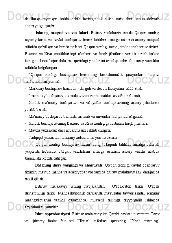 dalillarga   tayangan   holda   ochib   berish,tahlil   qilish   tarix   fani   uchun   dolzarb
ahamiyatga egadir.
Ishning   maqsad   va   vazifalari :   Bitiruv   malakaviy   ishida   Qo'qon   xonligi
siyosiy   tarixi   va   davlat   boshqaruv   tizimi   tahlilini   amalga  oshirish   asosiy   maqsad
sifatida qo'yilgan va bunda nafaqat Qo'qon xonligi tarixi, davlat boshqaruv tizimi,
Buxoro   va   Xiva   xonliklaridagi   o'xshash   va   farqli   jihatlarni   yoritib   berish   ko'zda
tutilgan. Ishni bajarishda esa quyidagi jihatlarini amalga oshirish asosiy vazifalar
sifatida belgilangan:
 “Qo'qon   xonligi   boshqaruv   tizimining   tarixshunoslik   jarayonlari”   haqida
ma'lumotlarni yoritish;
 Markaziy boshqaruv tizimida - dargoh va devon faoliyatini tahlil etish;
 “markaziy boshqaruv tizimida unvon va mansablar tavsifini keltirish;
 Xonlik   ma'muriy   boshqaruvi   va   viloyatlar   boshqaruvining   asosiy   jihatlarini
yoritib berish;
 Ma'muriy boshqaruv tizimida mansab va unvonlar faoliyatini o'rganish;
 Xonlik boshqaruvining Buxoro va Xiva xonligiga nisbatan farqli jihatlari;
 Mavzu yuzasidan dars ishlanmasini ishlab chiqish;
 Tadqiqot yuzasidan umumiy xulosalarni yoritib berish.
Qo'qon   xonligi   boshqaruv   tizimi”   ning   to'laqonli   tahlilini   amalga   oshirish
yuqorida   ko'rsatib   o'tilgan   vazifalarni   amalga   oshirish   asosiy   vazifa   sifatida
bajarilishi ko'zda tutilgan.
BMIning   ilmiy   yangiligi   va   ahamiyati :   Qo'qon   xonligi   davlat   boshqaruv
tizimini mavjud manba va adabiyotlar yordamida bitiruv malakaviy ish  darajasida
tahlil qilish.
Bitiruv   malakaviy   ishing   natijalaridan     O'zbekiston   tarixi,   O'zbek
davlatchiligi   tarixi,   Manbashunoslik   darslarida   ma'ruzalar   tayyorlashda,   seminar
mashg'ulotlarini   tashkil   o'tkazishda,   mustaqil   ta'limga   tayyorgalik   ishlarida
foydalanish mumkin.
Ishni apprabatsiyasi.  Bitiruv malakaviy ish Qarshi davlat universiteti Tarix
va   ijtimoiy   fanlar   fakulteti   “Tarix”   kafedrasi   qoshidagi   “Yosh   arxeolog”