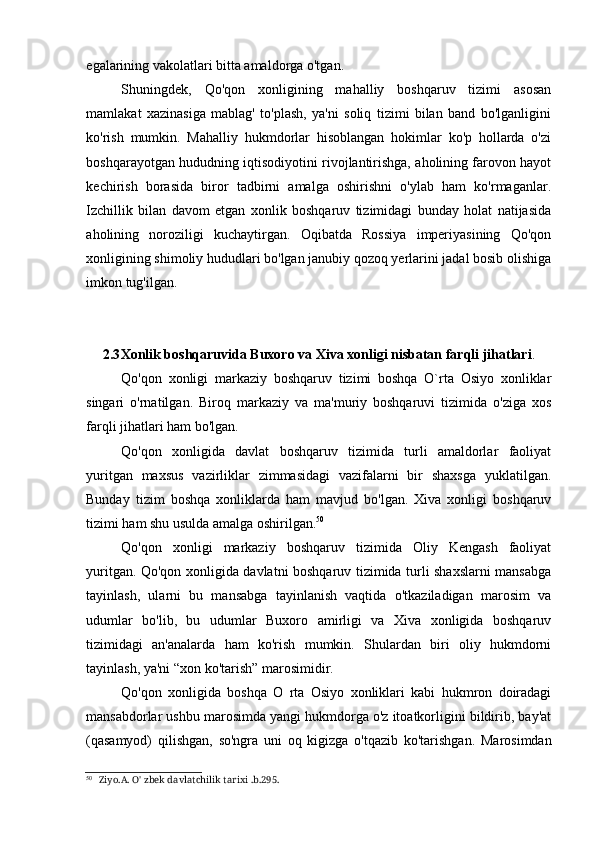 egalarining vakolatlari bitta amaldorga o'tgan.
Shuningdek,   Qo'qon   xonligining   mahalliy   boshqaruv   tizimi   asosan
mamlakat   xazinasiga   mablag'   to'plash,   ya'ni   soliq   tizimi   bilan   band   bo'lganligini
ko'rish   mumkin.   Mahalliy   hukmdorlar   hisoblangan   hokimlar   ko'p   hollarda   o'zi
boshqarayotgan hududning iqtisodiyotini rivojlantirishga, aholining farovon hayot
kechirish   borasida   biror   tadbirni   amalga   oshirishni   o'ylab   ham   ko'rmaganlar.
Izchillik   bilan   davom   etgan   xonlik   boshqaruv   tizimidagi   bunday   holat   natijasida
aholining   noroziligi   kuchaytirgan.   Oqibatda   Rossiya   imperiyasining   Qo'qon
xonligining shimoliy hududlari bo'lgan janubiy qozoq yerlarini jadal bosib olishiga
imkon tug'ilgan.
2.3 Xonlik boshqaruvida Buxoro va Xiva xonligi nisbatan farqli jihatlari .
Qo'qon   xonligi   markaziy   boshqaruv   tizimi   boshqa   O`rta   Osiyo   xonliklar
singari   o'rnatilgan.   Biroq   markaziy   va   ma'muriy   boshqaruvi   tizimida   o'ziga   xos
farqli jihatlari ham bo'lgan.
Qo'qon   xonligida   davlat   boshqaruv   tizimida   turli   amaldorlar   faoliyat
yuritgan   maxsus   vazirliklar   zimmasidagi   vazifalarni   bir   shaxsga   yuklatilgan.
Bunday   tizim   boshqa   xonliklarda   ham   mavjud   bo'lgan.   Xiva   xonligi   boshqaruv
tizimi ham shu usulda amalga oshirilgan. 50
Qo'qon   xonligi   markaziy   boshqaruv   tizimida   Oliy   Kengash   faoliyat
yuritgan. Qo'qon xonligida davlatni boshqaruv tizimida turli shaxslarni mansabga
tayinlash,   ularni   bu   mansabga   tayinlanish   vaqtida   o'tkaziladigan   marosim   va
udumlar   bo'lib,   bu   udumlar   Buxoro   amirligi   va   Xiva   xonligida   boshqaruv
tizimidagi   an'analarda   ham   ko'rish   mumkin.   Shulardan   biri   oliy   hukmdorni
tayinlash, ya'ni “xon ko'tarish” marosimidir.
Qo'qon   xonligida   boshqa   O   rta   Osiyo   xonliklari   kabi   hukmron   doiradagi
mansabdorlar ushbu marosimda yangi hukmdorga o'z itoatkorligini bildirib, bay'at
(qasamyod)   qilishgan,   so'ngra   uni   oq   kigizga   o'tqazib   ko'tarishgan.   Marosimdan
50
Ziyo.A. O' zbek davlatchilik tarixi .b.295.
