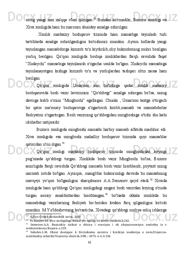 41so'ng   yangi   xon   xalqqa   e'lon   qilingan. 51
  Bundan   ko'rinadiki,   Buxoro   amirligi   va
Xiva xonligida ham bu marosim shunday amalga oshirilgan.
Xonlik   markaziy   boshqaruv   tizimida   ham   mansabga   tayinlash   turli
tartiblarda   amalga   oshirilganligini   ko'rishimiz   mumkin.   Ayrim   hollarda   yangi
tayinlangan mansabdorga kimxob to'n kiydirilib,oliy hukmdorning muhri bosilgan
yorliq   berilgan.   Qo'qon   xonligida   boshqa   xonliklardan   farqli   ravishda   faqat
“Xudaychi”  mansabiga  tayinlanish   o'zgacha   usulda  bo'lgan.   Xudaychi   mansabiga
tayinlanayotgan   kishiga   kimxob   to'n   va   yorliqlardan   tashqari   oltin   xassa   ham
berilgan.
Qo'qon   xonligida   Umarxon   xon   bo'lishiga   qadar   xonlik   makaziy
boshqaruvida   bosh   vazir   lavozimini   “Qo'shbegi”   amalga   oshirgan   bo'lsa,   uning
davriga   kelib   o'rnini   “Mingboshi”   egallagan.   Chunki   ,   Umarxon   taxtga   o'tirgach
bir   qator   ma'muriy   boshqaruvga   o'zgartirish   kiritib,mansab   va   mansabdorlar
faoliyatini o'zgartirgan. Bosh vazirning qo'shbegidan mingboshiga o'tishi shu kabi
islohatlar natijasidir.
Buxoro   xonligida   mingboshi   mansabi   harbiy   mansab   sifatida   mashhur   edi.
Xiva   xonligida   esa   mingboshi   mahalliy   boshqaruv   tizimida   quyi   mansablar
qatoridan o'rin olgan. 52
Qo'qon   xonligi   markaziy   boshqaruv   tizimida   mingboshidan   keyingi
pog'onada   qo'shbegi   turgan.   Xonlikda   bosh   vazir   Mingboshi   bo'lsa,   Buxoro
amirligida farqli ravishda Qo'shbegi mansabi bosh vazir hisoblanib, poytaxt uning
nazorati   ostida   bo'lgan.   Ayniqsa,   .mang'itlar   hukmronligi   davrida   bu   mansabning
mavqeyi   yo'qori   bo'lganligini   sharqshunos   A.A.Semenov   qayd   etadi. 53
  Xivada
xonligida ham qo'shbegi  Qo'qon xonligidagi singari bosh vazirdan keying o'rinda
turgan   asosiy   amaldorlardan   hisoblangan. 54
  bo'lsada   ikkala   xonlikda   bu
mansabdagi   vazirlarning   faoliyati   bir-biridan   keskin   farq   qilganligini   ko'rish
mumkin. M.Yo'ldoshevning ko'rsaticha, Xivadagi qo'shbegi moliya-soliq ishlariga
51
A.Ziyo O'zbek davlatchilk tarixi..-b.83
52
Yo'ldoshev.M. Xiva xonligidagi feudal yer egaligi va davlat tuzilishi.b.262.
53
Semenov.A.A.   Buxarskiy   traktat   o   chinax   i   zvaniyax   i   ob   obyazannostyax   nositeley   ix   v
srednevekovoy Buxare.-s.139.
54
Sobolev.L.M.   Obzor   dostupov   k   Xivinskomu   xanstvu   i   kratkiye   svedeniya   o   nem.(Voyenno-
staticheskiy ocherk)//Voyenniy sbornik.-SPB.: -1873.-n-5.-S.158.