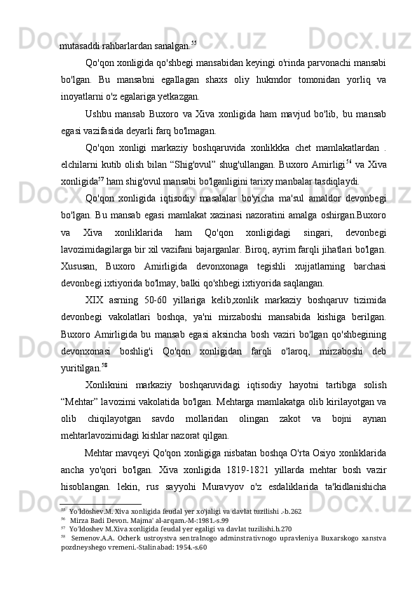 mutasaddi rahbarlardan sanalgan. 55
Qo'qon xonligida qo'shbegi mansabidan keyingi o'rinda parvonachi mansabi
bo'lgan.   Bu   mansabni   egallagan   shaxs   oliy   hukmdor   tomonidan   yorliq   va
inoyatlarni o'z egalariga yetkazgan.
Ushbu   mansab   Buxoro   va   Xiva   xonligida   ham   mavjud   bo'lib,   bu   mansab
egasi vazifasida deyarli farq bo'lmagan.
Qo'qon   xonligi   markaziy   boshqaruvida   xonlikkka   chet   mamlakatlardan   .
elchilarni kutib olish bilan “Shig'ovul” shug'ullangan. Buxoro Amirligi 56
  va Xiva
xonligida 57
 ham shig'ovul mansabi bo'lganligini tarixy manbalar tasdiqlaydi.
Qo'qon   xonligida   iqtisodiy   masalalar   bo'yicha   ma'sul   amaldor   devonbegi
bo'lgan.   Bu   mansab   egasi   mamlakat   xazinasi   nazoratini   amalga   oshirgan.Buxoro
va   Xiva   xonliklarida   ham   Qo'qon   xonligidagi   singari,   devonbegi
lavozimidagilarga bir xil vazifani bajarganlar. Biroq, ayrim farqli jihatlari bo'lgan.
Xususan,   Buxoro   Amirligida   devonxonaga   tegishli   xujjatlarning   barchasi
devonbegi ixtiyorida bo'lmay, balki qo'shbegi ixtiyorida saqlangan.
XIX   asrning   50-60   yillariga   kelib,xonlik   markaziy   boshqaruv   tizimida
devonbegi   vakolatlari   boshqa,   ya'ni   mirzaboshi   mansabida   kishiga   berilgan.
Buxoro   Amirligida   bu   mansab   egasi   aksincha   bosh   vaziri   bo'lgan   qo'shbegining
devonxonasi   boshlig'i   Qo'qon   xonligidan   farqli   o'laroq,   mirzaboshi   deb
yuritilgan. 58
Xonliknini   markaziy   boshqaruvidagi   iqtisodiy   hayotni   tartibga   solish
“Mehtar” lavozimi vakolatida bo'lgan. Mehtarga mamlakatga olib kirilayotgan va
olib   chiqilayotgan   savdo   mollaridan   olingan   zakot   va   bojni   aynan
mehtarlavozimidagi kishlar nazorat qilgan.
Mehtar mavqeyi Qo'qon xonligiga nisbatan boshqa O'rta Osiyo xonliklarida
ancha   yo'qori   bo'lgan.   Xiva   xonligida   1819-1821   yillarda   mehtar   bosh   vazir
hisoblangan.   lekin,   rus   sayyohi   Muravyov   o'z   esdaliklarida   ta'kidlanishicha
55
Yo'ldoshev.M. Xiva xonligida feudal yer xo'jaligi va davlat tuzilishi .-b.262
56
Mirza Badi Devon. Majma' al-arqam.-M-:1981.-s.99
57
Yo'ldoshev M.Xiva xonligida feudal yer egaligi va davlat tuzilishi.b.270
58
Semenov.A.A.   Ocherk   ustroystva   sentralnogo   adminstrativnogo   upravleniya   Buxarskogo   xanstva
pozdneyshego vremeni.-Stalinabad: 1954.-s.60