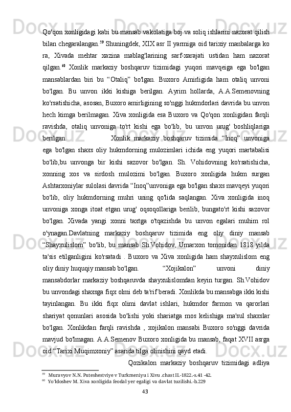 43Qo'qon xonligidagi kabi bu mansab vakolatiga boj va soliq ishlarini nazorat qilish
bilan chegaralangan. 59
  Shuningdek, XIX asr II yarmiga oid tarixiy manbalarga ko
ra,   Xivada   mehtar   xazina   mablag'larining   sarf-xarajati   ustidan   ham   nazorat
qilgan. 60
  Xonlik   markaziy   boshqaruv   tizimidagi   yuqori   mavqeiga   ega   bo'lgan
mansablardan   biri   bu   “Otaliq”   bo'lgan.   Buxoro   Amirligida   ham   otaliq   unvoni
bo'lgan.   Bu   unvon   ikki   kishiga   berilgan.   Ayrim   hollarda,   A.A.Semenovning
ko'rsatishicha, asosan, Buxoro amirligining so'nggi hukmdorlari davrida bu unvon
hech   kimga   berilmagan.   Xiva   xonligida   esa   Buxoro   va   Qo'qon   xonligidan   farqli
ravishda,   otaliq   unvoniga   to'rt   kishi   ega   bo'lib,   bu   unvon   urug'   boshliqlariga
berilgan. Xonlik   markaziy   boshqaruv   tizimida   “Inoq”   unvoniga
ega   bo'lgan   shaxs   oliy   hukmdorning   mulozimlari   ichida   eng   yuqori   martabalisi
bo'lib,bu   unvonga   bir   kishi   sazovor   bo'lgan.   Sh.   Vohidovning   ko'rsatishicha,
xonning   xos   va   sirdosh   mulozimi   bo'lgan.   Buxoro   xonligida   hukm   surgan
Ashtarxoniylar sulolasi davrida “Inoq”unvoniga ega bo'lgan shaxs mavqeyi yuqori
bo'lib,   oliy   hukmdorning   muhri   uning   qo'lida   saqlangan.   Xiva   xonligida   inoq
unvoniga   xonga   itoat   etgan   urug'   oqsoqollariga   berilib,   bungato'rt   kishi   sazovor
bo'lgan.   Xivada   yangi   xonni   taxtga   o'tqazishda   bu   unvon   egalari   muhim   rol
o'ynagan.Davlatning   markaziy   boshqaruv   tizimida   eng   oliy   diniy   mansab
“Shayxulislom”   bo'lib,   bu   mansab   Sh.Vohidov,   Umarxon   tomonidan   1818   yilda
ta'sis   etilganligini   ko'rsatadi   .   Buxoro   va   Xiva   xonligida   ham   shayxulislom   eng
oliy diniy huquqiy mansab bo'lgan. “Xojikalon”   unvoni   diniy
mansabdorlar   markaziy   boshqaruvda   shayxulislomdan   keyin   turgan.   Sh.Vohidov
bu unvondagi shaxsga fiqx olmi deb ta'rif beradi. Xonlikda bu mansabga ikki kishi
tayinlangan.   Bu   ikki   fiqx   olimi   davlat   ishlari,   hukmdor   farmon   va   qarorlari
shariyat   qonunlari   asosida   bo'lishi   yoki   shariatga   mos   kelishiga   ma'sul   shaxslar
bo'lgan.   Xonlikdan   farqli   ravishda   ,   xojikalon   mansabi   Buxoro   so'nggi   davrida
mavjud bo'lmagan. A.A.Semenov Buxoro xonligida bu mansab, faqat XVII asrga
oid “Tarixi Muqimxoniy” asarida tilga olinishini qayd etadi.
Qozikalon   markaziy   boshqaruv   tizimidagi   adliya
59
Muravyov N.N. Puteshestviye v Turkmeniyu i Xivu .chast II.-1822.-s.41 -42.
60
Yo'ldoshev M. Xiva xonligida feodal yer egaligi va davlat tuzilishi.-b.229