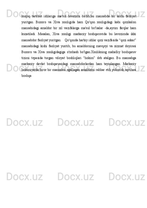 huquq   tartibot   ishlariga   ma'sul   lavozimi   bo'lib,bu   mansabda   bir   kishi   faoliyat
yuritgan.   Buxoro   va   Xiva   xonligida   ham   Qo'qon   xonligidagi   kabi   qozikalon
mansabidagi   amaldor   bir   xil   vazifalarga   ma'sul   bo'lsalar   -da,ayrim   farqlar   ham
kuzatiladi.   Masalan,   Xiva   xonligi   markaziy   boshqaruvida   bu   lavozimda   ikki
mansabdor faoliyat yuritgan. Qo'qonda harbiy ishlar qozi vazifasida “qozi askar”
mansabidagi   kishi   faoliyat   yuritib,   bu   amaldorning   mavqeyi   va   xizmat   doyirasi
Buxoro   va   Xiva   xonligidagiga   o'xshash   bo'lgan.Xonlikning   mahalliy   boshqaruv
tizimi   tepasida   turgan   viloyat   boshliqlari   “hokim”   deb   atalgan.   Bu   mansabga
markaziy   davlat   boshqaruvidagi   mansabdorlardan   ham   tayinlangan.   Markaziy
hokimiyatda biror bir mansabni egallagan amaldorni rahbar etib yuborish tajribasi
boshqa