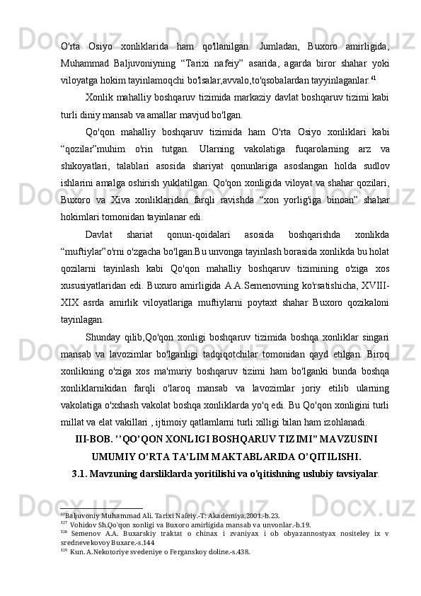 O'rta   Osiyo   xonliklarida   ham   qo'llanilgan.   Jumladan,   Buxoro   amirligida,
Muhammad   Baljuvoniyning   “Tarixi   nafeiy”   asarida,   agarda   biror   shahar   yoki
viloyatga hokim tayinlamoqchi bo'lsalar,avvalo,to'qsobalardan tayyinlaganlar. 61
Xonlik mahalliy boshqaruv tizimida markaziy davlat boshqaruv tizimi kabi
turli diniy mansab va amallar mavjud bo'lgan.
Qo'qon   mahalliy   boshqaruv   tizimida   ham   O'rta   Osiyo   xonliklari   kabi
“qozilar”muhim   o'rin   tutgan.   Ularning   vakolatiga   fuqarolarning   arz   va
shikoyatlari ,   talablari   asosida   shariyat   qonunlariga   asoslangan   holda   sudlov
ishlarini   amalga   oshirish   yuklatilgan .   Qo ' qon   xonligida   viloyat   va   shahar   qozilari ,
Buxoro   va   Xiva   xonliklaridan   farqli   ravishda   “ xon   yorlig ' iga   binoan ”   shahar
hokimlari   tomonidan   tayinlanar   edi .
Davlat   shariat   qonun-qoidalari   asosida   boshqarishda   xonlikda
“muftiylar”o'rni o'zgacha bo'lgan.Bu unvonga tayinlash borasida xonlikda bu holat
qozilarni   tayinlash   kabi   Qo'qon   mahalliy   boshqaruv   tizimining   o'ziga   xos
xususiyatlaridan  edi.  Buxuro amirligida  A.A.Semenovning  ko'rsatishicha,  XVIII-
XIX   asrda   amirlik   viloyatlariga   muftiylarni   poytaxt   shahar   Buxoro   qozikaloni
tayinlagan.
Shunday   qilib,Qo'qon   xonligi   boshqaruv   tizimida   boshqa   xonliklar   singari
mansab   va   lavozimlar   bo'lganligi   tadqiqotchilar   tomonidan   qayd   etilgan.   Biroq
xonlikning   o'ziga   xos   ma'muriy   boshqaruv   tizimi   ham   bo'lganki   bunda   boshqa
xonliklarnikidan   farqli   o'laroq   mansab   va   lavozimlar   joriy   etilib   ularning
vakolatiga o'xshash vakolat boshqa xonliklarda yo'q edi. Bu Qo'qon xonligini turli
millat va elat vakillari , ijtimoiy qatlamlarni turli xilligi bilan ham izohlanadi.
III-BOB. ’’QO’QON XONLIGI BOSHQARUV TIZIMI” MAVZUSINI
UMUMIY O’RTA TA’LIM MAKTABLARIDA O’QITILISHI.
3.1. Mavzuning darsliklarda yoritilishi va o'qitishning uslubiy tavsiyalar .
61
Baljuvoniy Muhammad Ali. Tarixi Nafeiy.-T: Akademiya,2001.-b.23.
127
Vohidov Sh.Qo'qon xonligi va Buxoro amirligida mansab va unvonlar.-b.19.
128
Semenov   A.A.   Buxarskiy   traktat   o   chinax   i   zvaniyax   i   ob   obyazannostyax   nositeley   ix   v
srednevekovoy Buxare.-s.144
129
Kun. A.Nekotoriye svedeniye o Ferganskoy doline.-s.438.